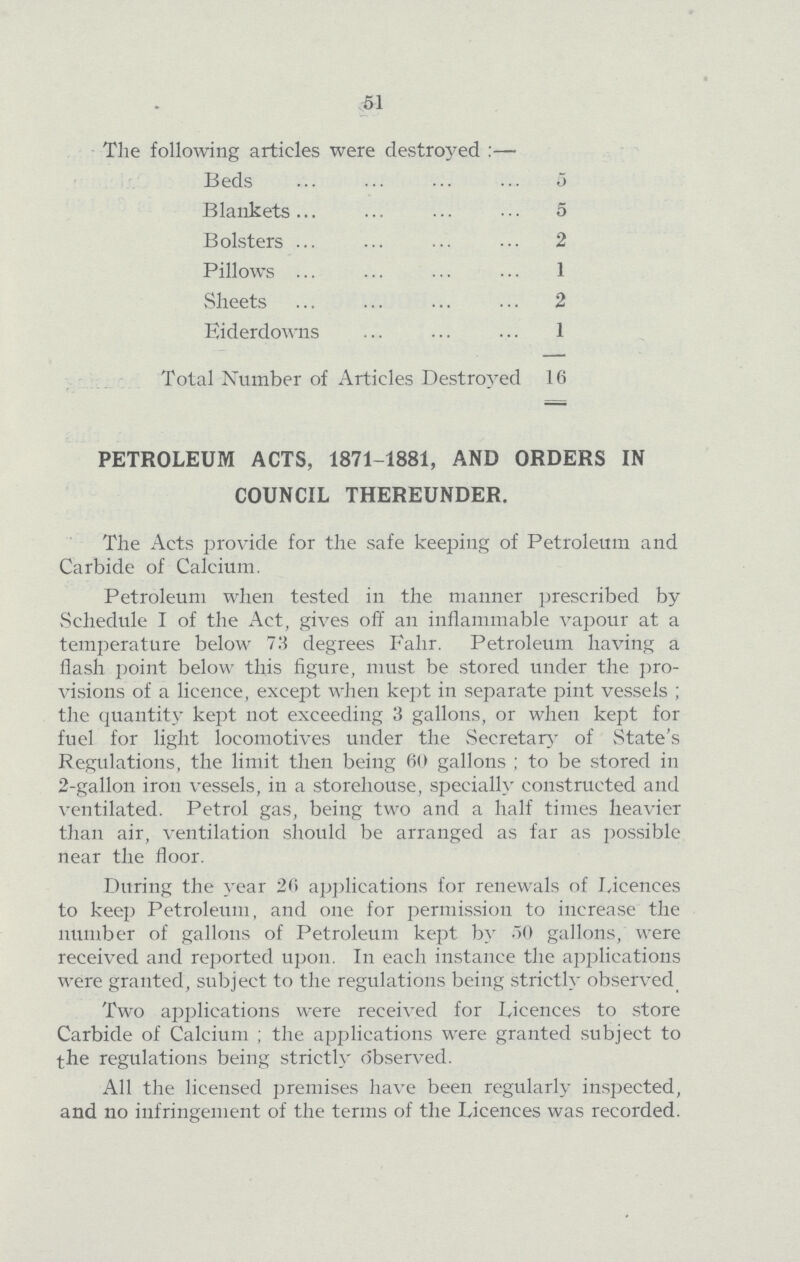 51 The following articles were destroyed :— Beds 5 Blankets 5 Bolsters 2 Pillows 1 Sheets 2 Eiderdowns 1 Total Number of Articles Destroyed 16 PETROLEUM ACTS, 1871-1881, AND ORDERS IN COUNCIL THEREUNDER. The Acts provide for the safe keeping of Petroleum and Carbide of Calcium. Petroleum when tested in the manner prescribed by Schedule I of the Act, gives off an inflammable vapour at a temperature below 73 degrees Fahr. Petroleum having a flash point below this figure, must be stored under the pro visions of a licence, except when kept in separate pint vessels; the quantity kept not exceeding 3 gallons, or when kept for fuel for light locomotives under the Secretary of State's Regulations, the limit then being 60 gallons; to be stored in 2-gallon iron vessels, in a storehouse, specially constructed and ventilated. Petrol gas, being two and a half times heavier than air, ventilation should be arranged as far as possible near the floor. During the year 26 applications for renewals of Licences to keep Petroleum, and one for permission to increase the number of gallons of Petroleum kept by 50 gallons, were received and reported upon. In each instance the applications were granted, subject to the regulations being strictly observed. Two applications were received for Licences to store Carbide of Calcium; the applications were granted subject to the regulations being strictly observed. All the licensed premises have been regularly inspected, and no infringement of the terms of the Licences was recorded.