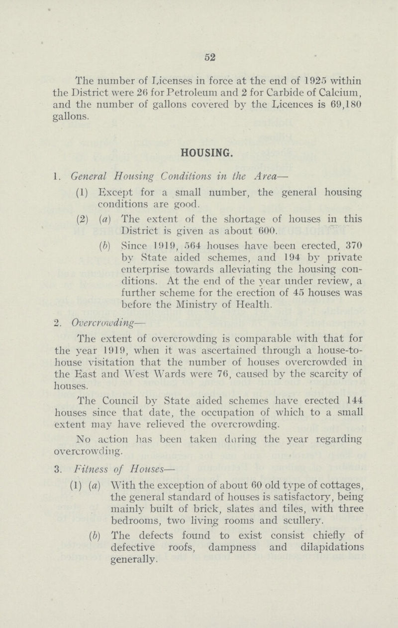 52 The number of Licenses in force at the end of 1925 within the District were 26 for Petroleum and 2 for Carbide of Calcium, and the number of gallons covered by the Licences is 69,180 gallons. HOUSING. 1. General Housing Conditions in the Area— (1) Except for a small number, the general housing conditions are good. (2) (a) The extent of the shortage of houses in this District is given as about 600. (b) Since 1919, 564 houses have been erected, 370 by State aided schemes, and 194 by private enterprise towards alleviating the housing con ditions. At the end of the year under review, a further scheme for the erection of 45 houses was before the Ministry of Health. 2. Overcrowding— The extent of overcrowding is comparable with that for the year 1919, when it was ascertained through a house-to house visitation that the number of houses overcrowded in the East and West Wards were 76, caused by the scarcity of houses. The Council by State aided schemes have erected 144 houses since that date, the occupation of which to a small extent may have relieved the overcrowding. No action has been taken daring the year regarding overcrowding. 3. Fitness of Houses— (1) (a) With the exception of about 60 old type of cottages, the general standard of houses is satisfactory, being mainly built of brick, slates and tiles, with three bedrooms, two living rooms and scullery. (b) The defects found to exist consist chiefly of defective roofs, dampness and dilapidations generally.