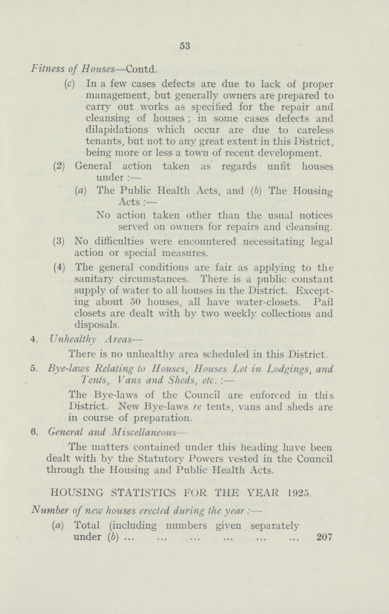 53 Fitness of Houses—Contd. (c) In a few cases defects are due to lack of proper management, but generally owners are prepared to carry out works as specified for the repair and cleansing of houses; in some cases defects and dilapidations which occur are due to careless tenants, but not to any great extent in this District, being more or less a town of recent development. (2) General action taken as regards unfit houses under :— (a) The Public Health Acts, and (b) The Housing Acts :— No action taken other than the usual notices served on owners for repairs and cleansing. (3) No difficulties were encountered necessitating legal action or special measures. (4) The general conditions are fair as applying to the sanitary circumstances. There is a public constant supply of water to all houses in the District. Except ing about 50 houses, all have water-closets. Pail closets are dealt with by two weekly collections and disposals. 4. Unhealthy Areas— There is no unhealthy area scheduled in this District. 5. Bye-laws Relating to Houses, Houses Let in Lodgings, and Tents, Vans and Sheds, etc. :— The Bye-laws of the Council are enforced in this District. New Bye-laws re tents, vans and sheds are in course of preparation. 6. General and Miscellaneous— The matters contained under this heading have been dealt with by the Statutory Powers vested in the Council through the Housing and Public Health Acts. HOUSING STATISTICS FOR THE YEAR 1925. Number of new houses erected during the year:— (a) Total (including numbers given separately under (b) 207