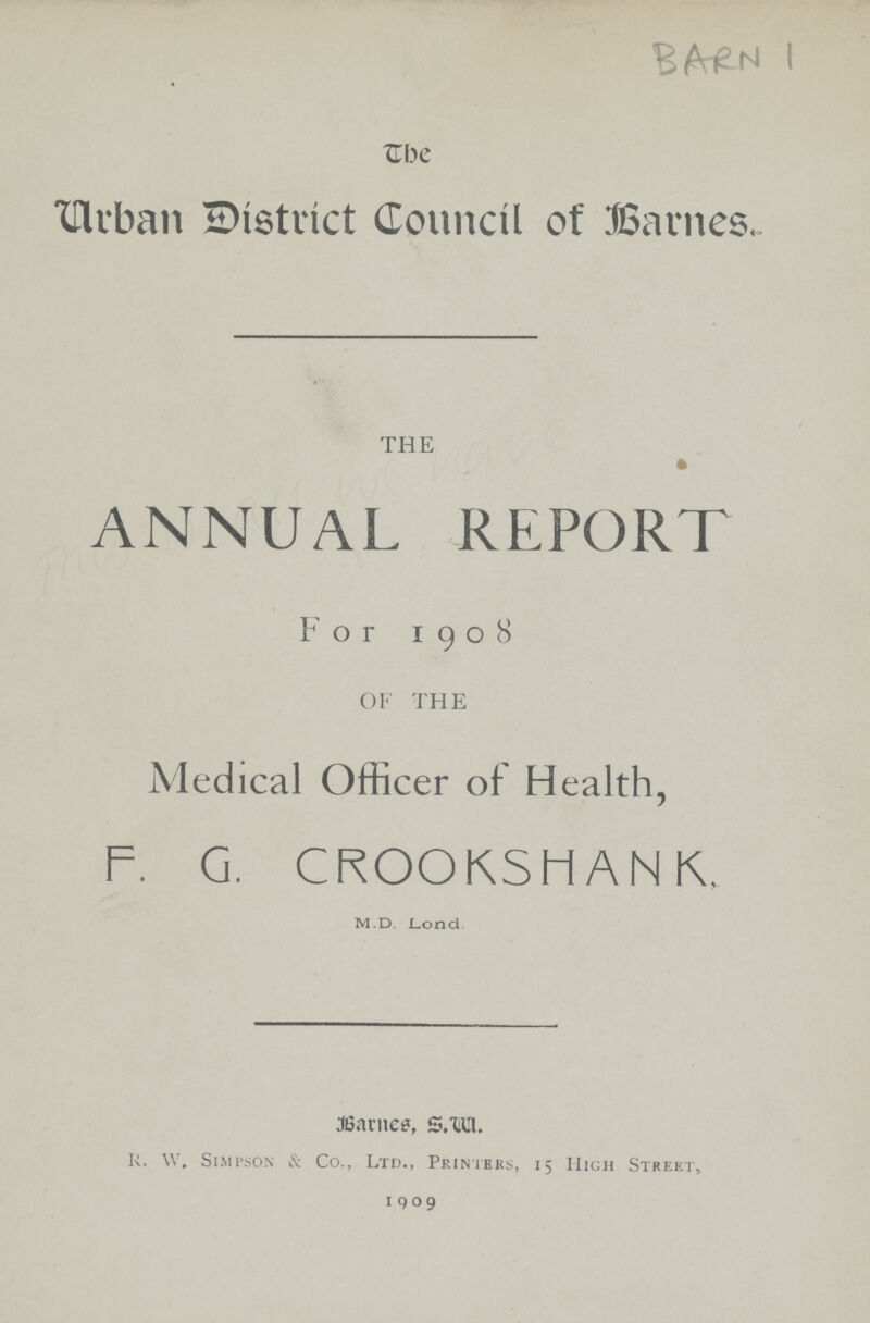 BARN 1 The Urban District Council of Barnes. THE ANNUAL REPORT For 1908 OF THE Medical Officer of Health, F. G. CROOKSHANK. m.d. Lond. Barnes, S.w. R. W. Simpson & Co., Ltd., Printers, 15 High Street, 1909