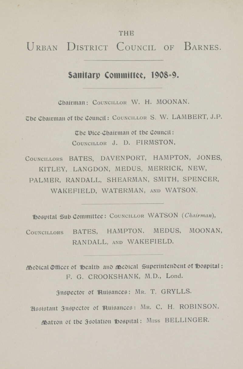 THE Urban District Council of Barnes. Sanitary Committee, 1908=9. Chairman: Councillor W. H. MOONAN. The Chairman of tee Council: Councillor S. W. LAMBERT, J.P. The Wice-Chairman of the Council: Councillor J. D. FIRMSTON. Councillors BATES, DAVENPORT, HAMPTON, JONES, KITLEY, LANGDON, MEDUS, MERRICK, NEW, PALMER, RANDALL, SHEARMAN, SMITH, SPENCER, WAKEFIELD, WATERMAN, and WATSON. Hospital Sub-committee: Councillor WATSON (Chairman), Councillors BATES, HAMPTON. MEDUS, MOONAN, RANDALL, and WAKEFIELD. Medical Officer of health and Medical Superintendent of Hospital: F. G. CROOKSHANK, M.D., Lond. inspector of Nuisances: Mr. T. GRYLLS. assistant inspector of Nuisances: Mr. C. H. ROBINSON. Matron of the Isolation hospital: Miss BELLINGER.