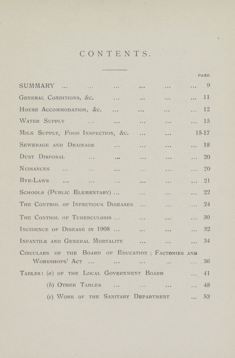 CONTENTS. page SUMMARY 9 General Conditions, &c. 11 House Accommodation, &c. 12 Water Supply 15 Milk Supply, Food Inspection, &c. 15-17 Sewerage and Drainage 18 Dust Disposal 20 Nuisances 20 Bye-Laws 21 Schools (Public Elementary) 22 The Control of Infectious Diseases 24 The Control of Tuberculosis 30 Incidence of Disease in 1908 32 Infantile and General Mortality 34 Circulars of the Board of Education ; Factories and Workshops' Act 36 Tables: (a) of the Local Government Board 41 (b) Other Tables 48 (c) Work of the Sanitary Department 53