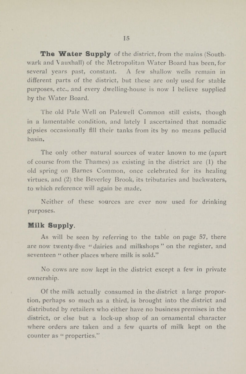 15 The Water Supply of the district, from the mains (South wark and Vauxhall) of the Metropolitan Water Board has been, for several years past, constant. A few shallow wells remain in different parts of the district, bat these are only used for stable purposes, etc., and every dwelling-house is now I believe supplied by the Water Board. The old Pale Well on Palewell Common still exists, though in a lamentable condition, and lately 1 ascertained that nomadic gipsies occasionally fill their tanks from its by no means pellucid basin. The only other natural sources of water known to me (apart of course from the Thames) as existing in the district are (1) the old spring on Barnes Common, once celebrated for its healing virtues, and (2) the Beverley Brook, its tributaries and backwaters, to which reference will again be made. Neither of these sources are ever now used for drinking purposes. Milk Supply. As will be seen by referring to the table on page 57, there are now twenty-five dairies and milkshops on the register, and seventeen  other places where milk is sold. No cows are now kept in the district except a few in private ownership. Of the milk actually consumed in the district a large propor tion, perhaps so much as a third, is brought into the district and distributed by retailers who either have no business premises in the district, or else but a lock-up shop of an ornamental character where orders are taken and a few quarts of milk kept on the counter as  properties.