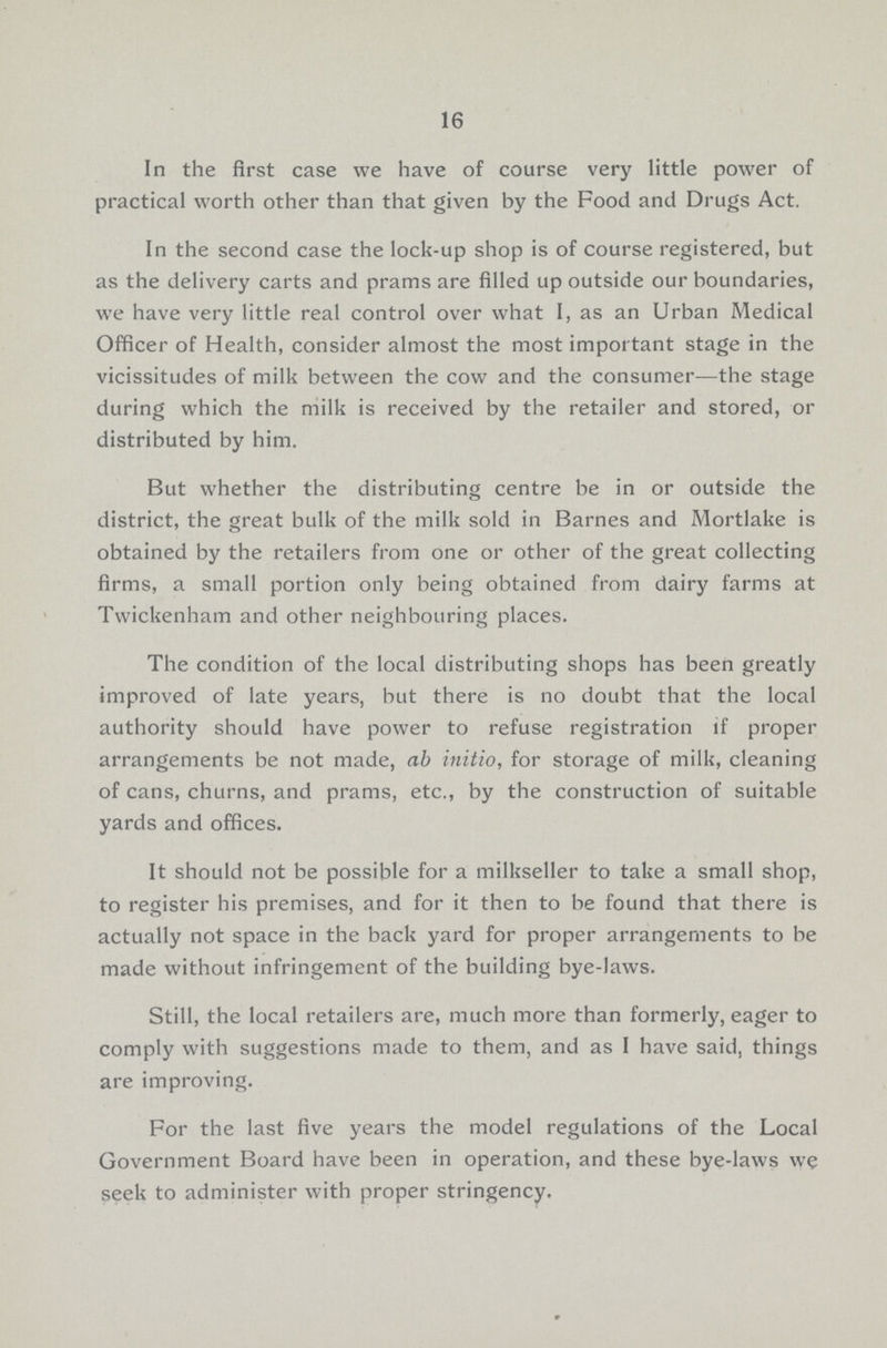 16 In the first case we have of course very little power of practical worth other than that given by the Food and Drugs Act. In the second case the lock-up shop is of course registered, but as the delivery carts and prams are filled up outside our boundaries, we have very little real control over what I, as an Urban Medical Officer of Health, consider almost the most important stage in the vicissitudes of milk between the cow and the consumer—the stage during which the milk is received by the retailer and stored, or distributed by him. But whether the distributing centre be in or outside the district, the great bulk of the milk sold in Barnes and Mortlake is obtained by the retailers from one or other of the great collecting firms, a small portion only being obtained from dairy farms at Twickenham and other neighbouring places. The condition of the local distributing shops has been greatly improved of late years, but there is no doubt that the local authority should have power to refuse registration if proper arrangements be not made, ab initio, for storage of milk, cleaning of cans, churns, and prams, etc., by the construction of suitable yards and offices. It should not be possible for a milkseller to take a small shop, to register his premises, and for it then to be found that there is actually not space in the back yard for proper arrangements to be made without infringement of the building bye-laws. Still, the local retailers are, much more than formerly, eager to comply with suggestions made to them, and as I have said, things are improving. For the last five years the model regulations of the Local Government Board have been in operation, and these bye-laws we seek to administer with proper stringency.