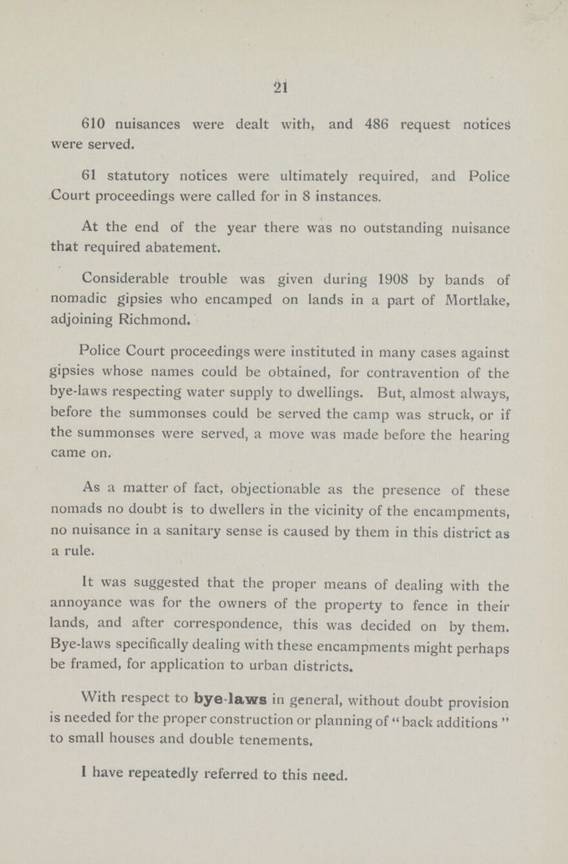 21 610 nuisances were dealt with, and 486 request notices were served. 61 statutory notices were ultimately required, and Police Court proceedings were called for in S instances. At the end of the year there was no outstanding nuisance that required abatement. Considerable trouble was given during 1908 by bands of nomadic gipsies who encamped on lands in a part of Mortlake, adjoining Richmond. Police Court proceedings were instituted in many cases against gipsies whose names could be obtained, for contravention of the bye-laws respecting water supply to dwellings. But, almost always, before the summonses could be served the camp was struck, or if the summonses were served, a move was made before the hearing came on. As a matter of fact, objectionable as the presence of these nomads no doubt is to dwellers in the vicinity of the encampments, no nuisance in a sanitary sense is caused by them in this district as a rule. It was suggested that the proper means of dealing with the annoyance was for the owners of the property to fence in their lands, and after correspondence, this was decided on by them. Bye-laws specifically dealing with these encampments might perhaps be framed, for application to urban districts. With respect to bye-laws in general, without doubt provision is needed for the proper construction or planning of  back additions  to small houses and double tenements. I have repeatedly referred to this need.