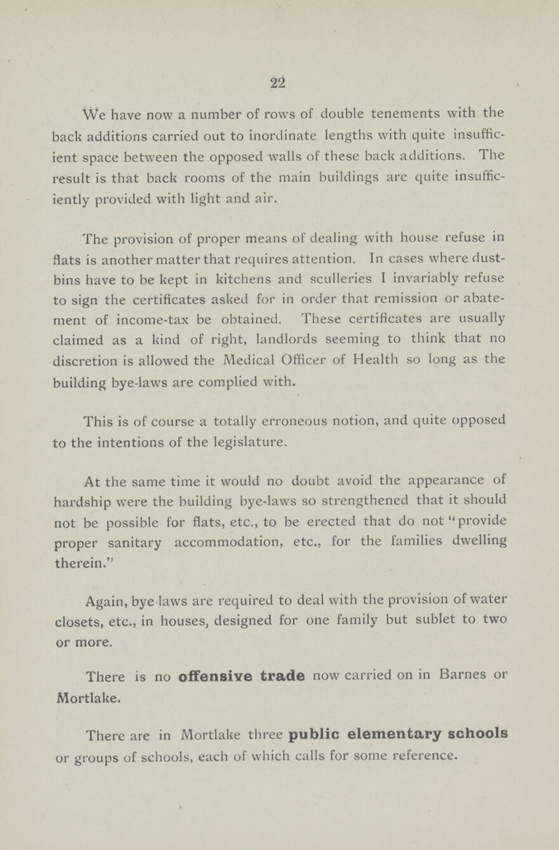 22 We have now a number of rows of double tenements with the back additions carried out to inordinate lengths with quite insuffic ient space between the opposed walls of these back additions. The result is that back rooms of the main buildings arc quite insuffic iently provided with light and air. The provision of proper means of dealing with house refuse in flats is another matter that requires attention. In cases where dust bins have to be kept in kitchens and sculleries I invariably refuse to sign the certificates asked for in order that remission or abate ment of income-tax be obtained. These certificates are usually claimed as a kind of right, landlords seeming to think that no discretion is allowed the Medical Officer of Health so long as the building bye-laws are complied with. This is of course a totally erroneous notion, and quite opposed to the intentions of the legislature. At the same time it would no doubt avoid the appearance of hardship were the building bye-laws so strengthened that it should not be possible for flats, etc., to be erected that do not provide proper sanitary accommodation, etc., for the families dwelling therein. Again, bye laws are required to deal with the provision of water closets, etc., in houses, designed for one family but sublet to two or more. There is no offensive trade now carried on in Barnes or Mortlake. There are in Mortlake three public elementary schools or groups of schools, each of which calls for some reference.