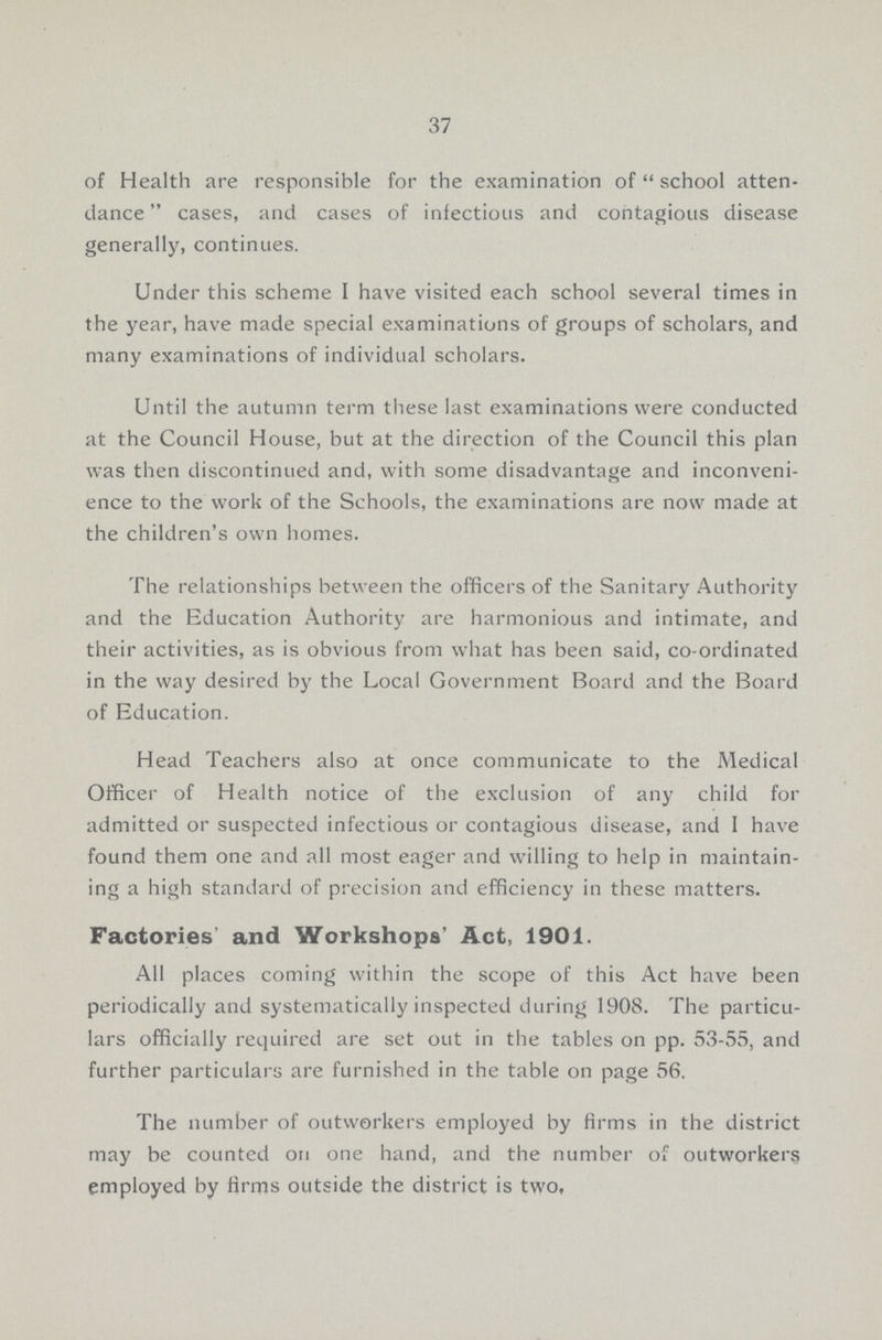 37 of Health are responsible for the examination of school atten dance cases, and cases of infectious and contagious disease generally, continues. Under this scheme I have visited each school several times in the year, have made special examinations of groups of scholars, and many examinations of individual scholars. Until the autumn term these last examinations were conducted at the Council House, but at the direction of the Council this plan was then discontinued and, with some disadvantage and inconveni ence to the work of the Schools, the examinations are now made at the children's own homes. The relationships between the officers of the Sanitary Authority and the Education Authority are harmonious and intimate, and their activities, as is obvious from what has been said, co-ordinated in the way desired by the Local Government Board and the Board of Education. Head Teachers also at once communicate to the Medical Officer of Health notice of the exclusion of any child for admitted or suspected infectious or contagious disease, and 1 have found them one and all most eager and willing to help in maintain ing a high standard of precision and efficiency in these matters. Factories and Workshops' Act, 1901. All places coming within the scope of this Act have been periodically and systematically inspected during 1908. The particu lars officially required are set out in the tables on pp. 53-55, and further particulars are furnished in the table on page 56. The number of outworkers employed by firms in the district may be counted on one hand, and the number of outworkers employed by firms outside the district is two,