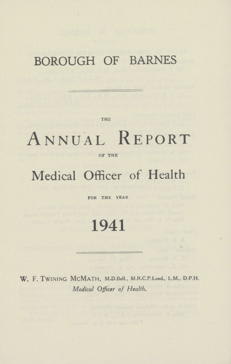 BOROUGH OF BARNES the Annual Report of the Medical Officer of Health for the year 1941 W. F. Twining McMath, M.d. Belf., M.R.c.p. Lond., L.M D.P.H. Medical Officer of Health.