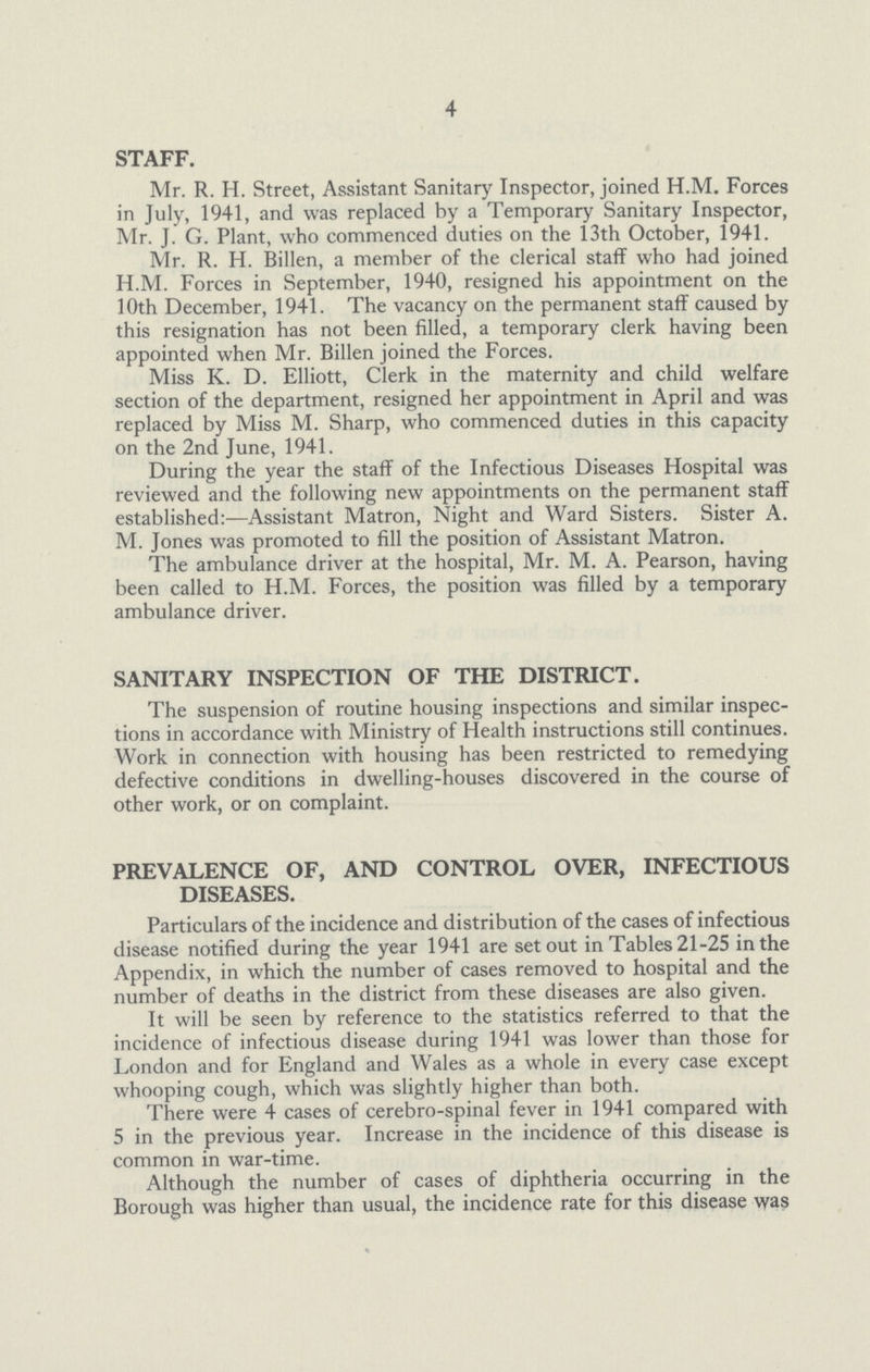 4 STAFF. Mr. R. H. Street, Assistant Sanitary Inspector, joined H.M. Forces in July, 1941, and was replaced by a Temporary Sanitary Inspector, Mr. J. G. Plant, who commenced duties on the 13th October, 1941. Mr. R. H. Billen, a member of the clerical staff who had joined H.M. Forces in September, 1940, resigned his appointment on the 10th December, 1941. The vacancy on the permanent staff caused by this resignation has not been filled, a temporary clerk having been appointed when Mr. Billen joined the Forces. Miss K. D. Elliott, Clerk in the maternity and child welfare section of the department, resigned her appointment in April and was replaced by Miss M. Sharp, who commenced duties in this capacity on the 2nd June, 1941. During the year the staff of the Infectious Diseases Hospital was reviewed and the following new appointments on the permanent staff established:—Assistant Matron, Night and Ward Sisters. Sister A. M. Jones was promoted to fill the position of Assistant Matron. The ambulance driver at the hospital, Mr. M. A. Pearson, having been called to H.M. Forces, the position was filled by a temporary ambulance driver. SANITARY INSPECTION OF THE DISTRICT. The suspension of routine housing inspections and similar inspec tions in accordance with Ministry of Health instructions still continues. Work in connection with housing has been restricted to remedying defective conditions in dwelling-houses discovered in the course of other work, or on complaint. PREVALENCE OF, AND CONTROL OVER, INFECTIOUS DISEASES. Particulars of the incidence and distribution of the cases of infectious disease notified during the year 1941 are set out in Tables 21-25 in the Appendix, in which the number of cases removed to hospital and the number of deaths in the district from these diseases are also given. It will be seen by reference to the statistics referred to that the incidence of infectious disease during 1941 was lower than those for London and for England and Wales as a whole in every case except whooping cough, which was slightly higher than both. There were 4 cases of cerebro-spinai fever in 1941 compared with 5 in the previous year. Increase in the incidence of this disease is common in war-time. Although the number of cases of diphtheria occurring in the Borough was higher than usual, the incidence rate for this disease was