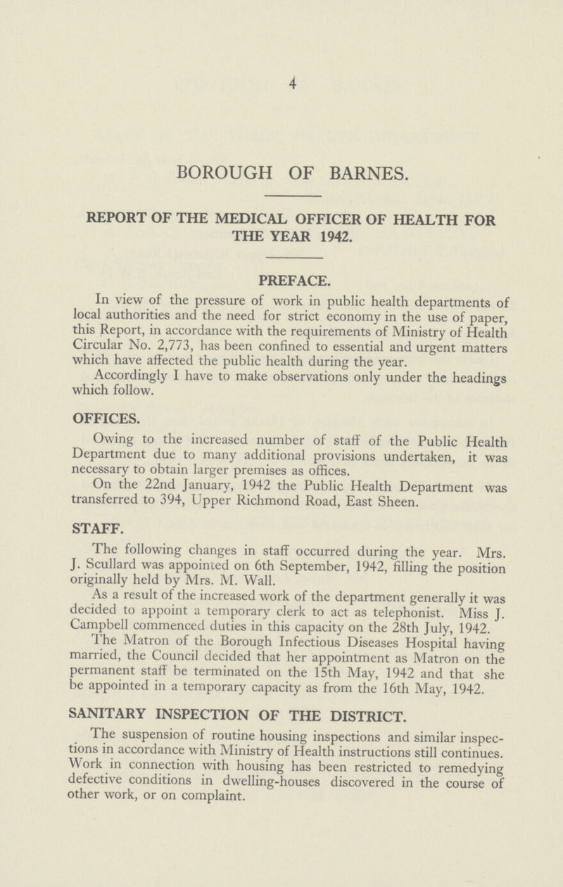 4 BOROUGH OF BARNES. REPORT OF THE MEDICAL OFFICER OF HEALTH FOR THE YEAR 1942. PREFACE. In view of the pressure of work in public health departments of local authorities and the need for strict economy in the use of paper, this Report, in accordance with the requirements of Ministry of Health Circular No. 2,773, has been confined to essential and urgent matters which have affected the public health during the year. Accordingly I have to make observations only under the headings which follow. OFFICES. Owing to the increased number of staff of the Public Health Department due to many additional provisions undertaken, it was necessary to obtain larger premises as offices. On the 22nd January, 1942 the Public Health Department was transferred to 394, Upper Richmond Road, East Sheen. STAFF. The following changes in staff occurred during the year. Mrs. J. Scullard was appointed on 6th September, 1942, filling the position originally held by Mrs. M. Wall. As a result of the increased work of the department generally it was decided to appoint a temporary clerk to act as telephonist. Miss J. Campbell commenced duties in this capacity on the 28th July, 1942. The Matron of the Borough Infectious Diseases Hospital having married, the Council decided that her appointment as Matron on the permanent staff be terminated on the 15th May, 1942 and that she be appointed in a temporary capacity as from the 16th May, 1942. SANITARY INSPECTION OF THE DISTRICT. The suspension of routine housing inspections and similar inspec tions in accordance with Ministry of Health instructions still continues. Work in connection with housing has been restricted to remedying defective conditions in dwelling-houses discovered in the course of other work, or on complaint.