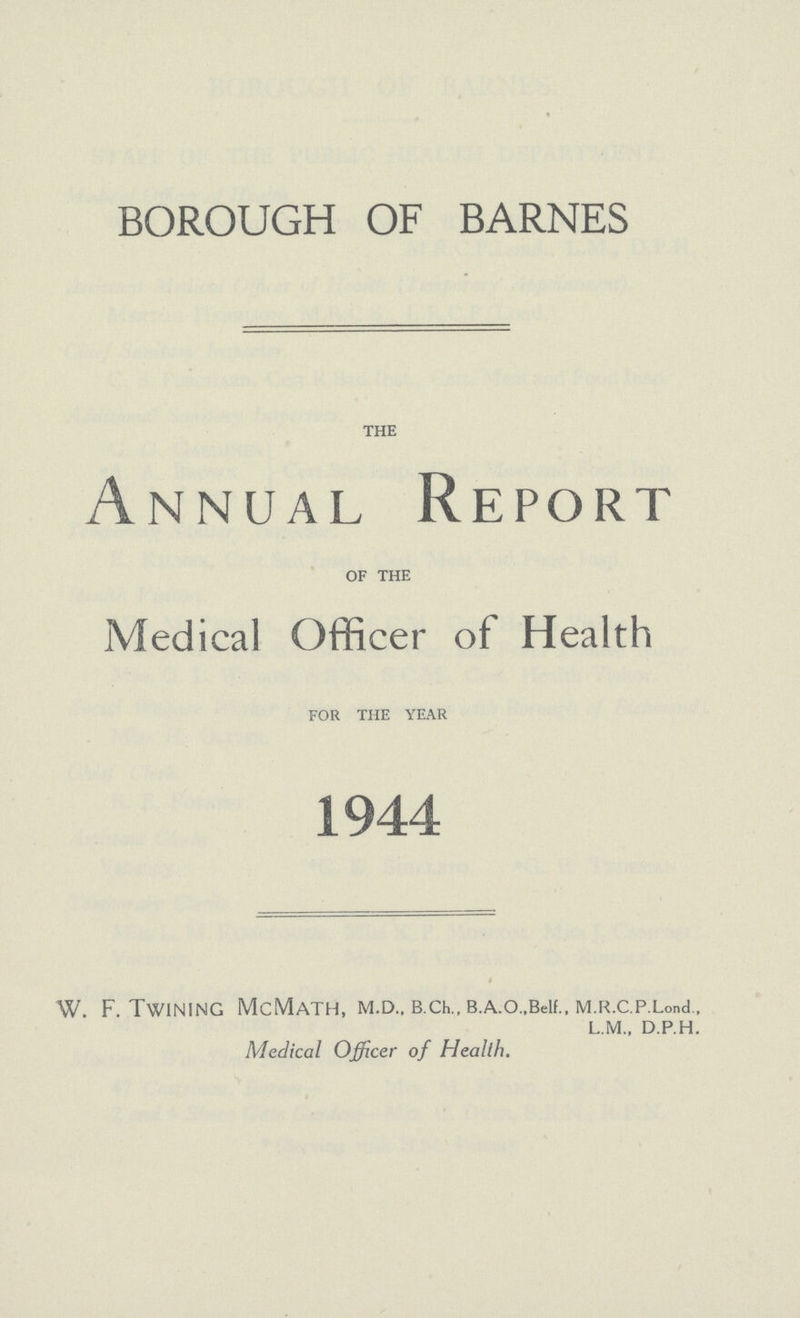 BOROUGH OF BARNES the Annual Report of the Medical Officer of Health for the year 1944 W. F. Twining McMath, m.d., b.ch., b.A.o.,Beif., M.R.c.p.Lond.. L.M.. D.P.H. Medical Officer of Health.