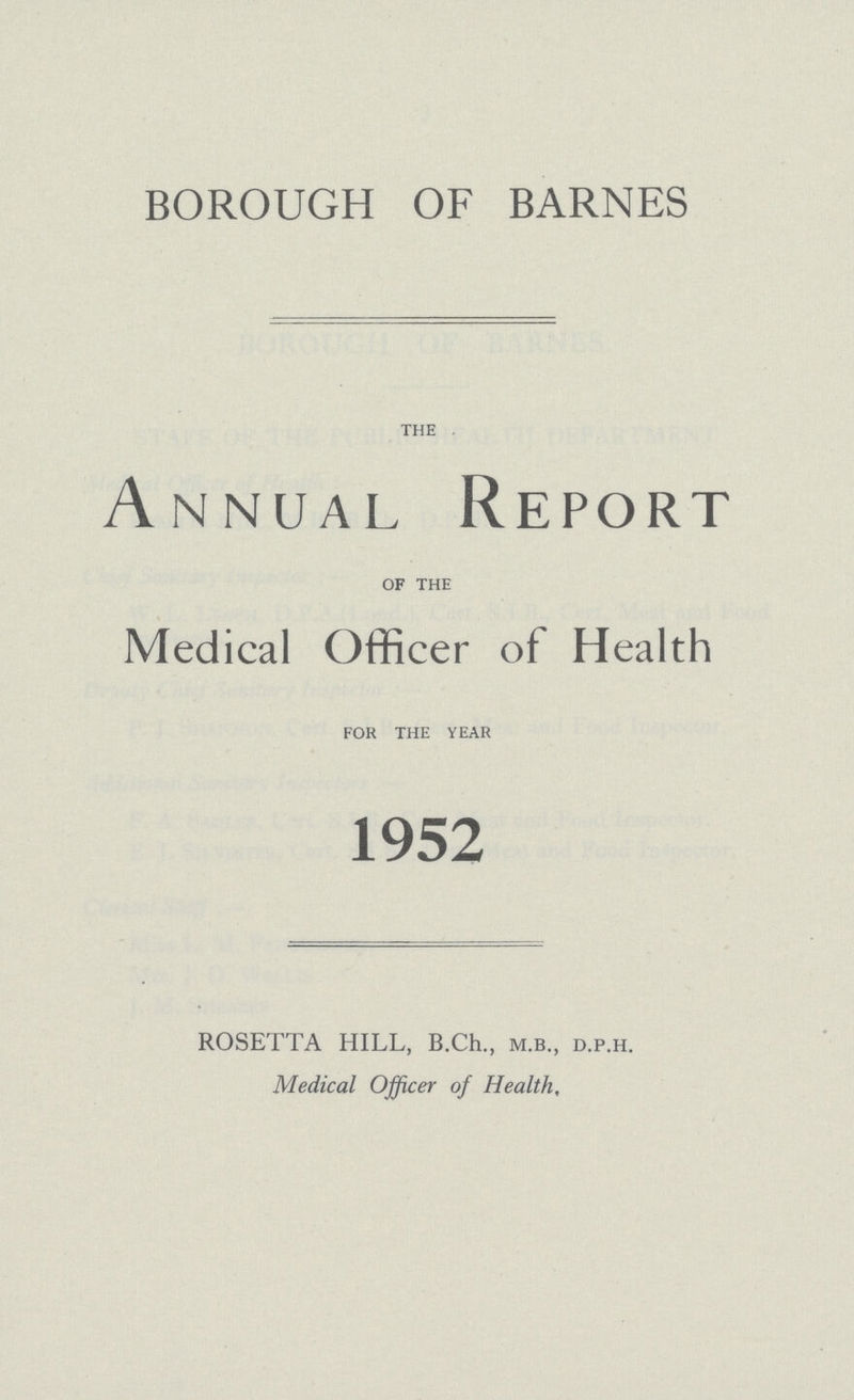 BOROUGH OF BARNES the Annual Report of the Medical Officer of Health for the year 1952 ROSETTA HILL, B.Ch., m.b., d.p.h. Medical Officer of Health,