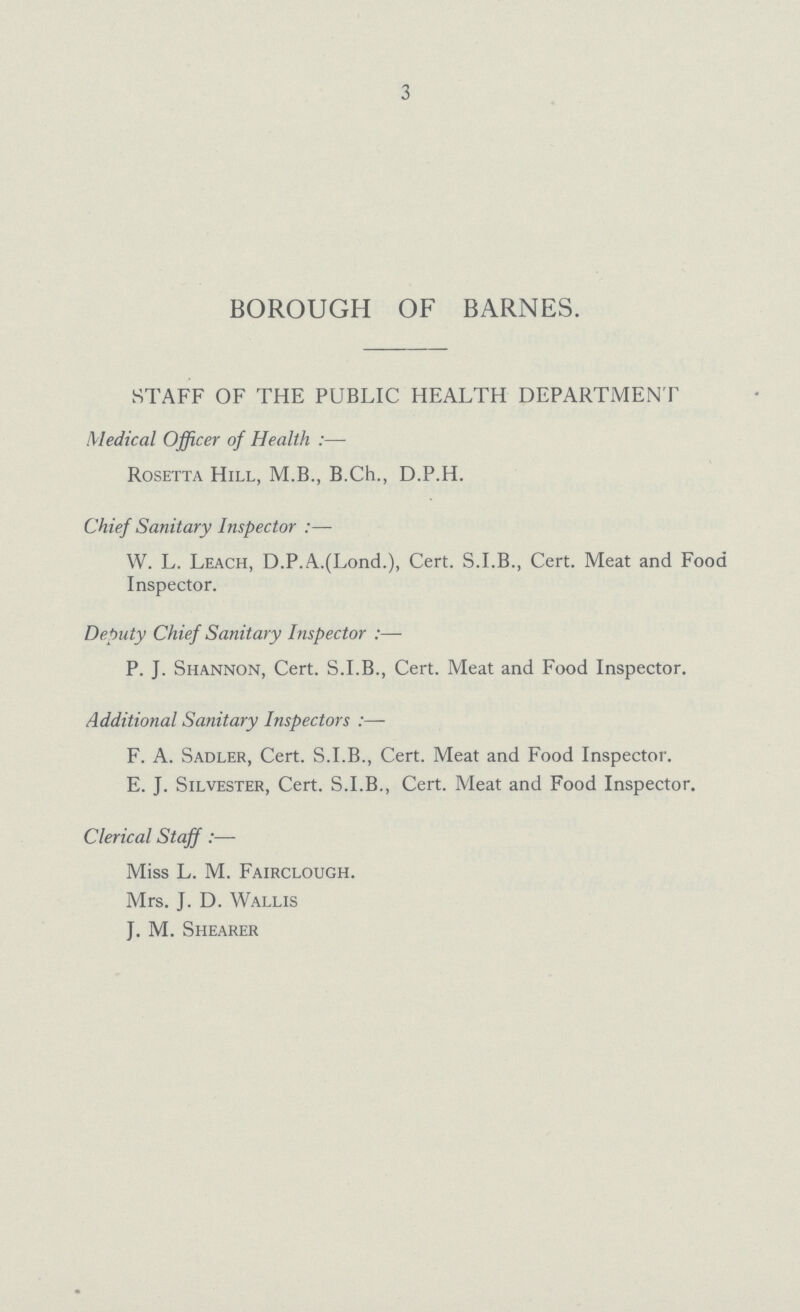 3 BOROUGH OF BARNES. STAFF OF THE PUBLIC HEALTH DEPARTMENT Medical Officer of Health :— Rosetta Hill, M.B., B.Ch., D.P.H. Chief Sanitary Inspector W. L. Leach, D.P.A.(Lond.), Cert. S.I.B., Cert. Meat and Food Inspector. Deputy Chief Sanitary Inspector:— P. J. Shannon, Cert. S.I.B., Cert. Meat and Food Inspector. Additional Sanitary Inspectors:— F. A. Sadler, Cert. S.I.B., Cert. Meat and Food Inspector. E. J. Silvester, Cert. S.I.B., Cert. Meat and Food Inspector. Clerical Staff:— Miss L. M. Fairclough. Mrs. J. D. Wallis J. M. Shearer