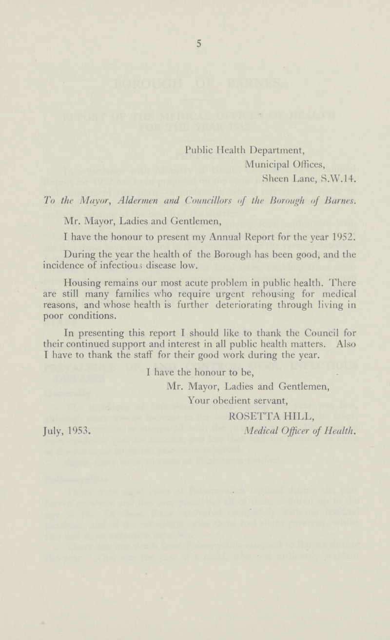 5 Public Health Department, Municipal Offices, Sheen Lane, S.W.14. To the Mayor, Aldermen and Councillors of the Borough of Barnes. Mr. Mayor, Ladies and Gentlemen, I have the honour to present my Annual Report for the year 1952. During the year the health of the Borough has been good, and the incidence of infectious disease low. Housing remains our most acute problem in public health. There are still many families who require urgent rehousing for medical reasons, and whose health is further deteriorating through living in poor conditions. In presenting this report I should like to thank the Council for their continued support and interest in all public health matters. Also I have to thank the staff for their good work during the year. I have the honour to be, Mr. Mayor, Ladies and Gentlemen, Your obedient servant, ROSETTA HILL, July, 1953. Medical Officer of Health.