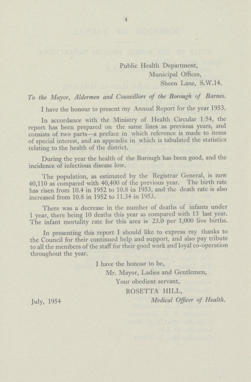 4 Public Health Department, Municipal Offices, Sheen Lane, S.W.14. To the Mayor, Aldermen and Councillors of the Borough of Barnes. I have the honour to present my Annual Report for the year 1953. In accordance with the Ministry of Health Circular 1/54, the report has been prepared on the same lines as previous years, and consists of two parts—a preface in which reference is made to items of special interest, and an appendix in which is tabulated the statistics relating to the health of the district. During the year the health of the Borough has been good, and the incidence of infectious disease low. The population, as estimated by the Registrar General, is now 40,110 as compared with 40,400 of the previous year. The birth rate has risen from 10.4 in 1952 to 10.8 in 1953, and the death rate is also increased from 10.8 in 1952 to 11.34 in 1953. There was a decrease in the number of deaths of infants under 1 year, there being 10 deaths this year as compared with 13 last year. The infant mortality rate for this area is 23.0 per 1,000 live births. In presenting this report I should like to express my thanks to the Council for their continued help and support, and also pay tribute to all the members of the staff for their good work and loyal co-operation throughout the year. I have the honour to be, Mr. Mayor, Ladies and Gentlemen, Your obedient servant, ROSETTA HILL, July, 1954 Medical Officer of Health.