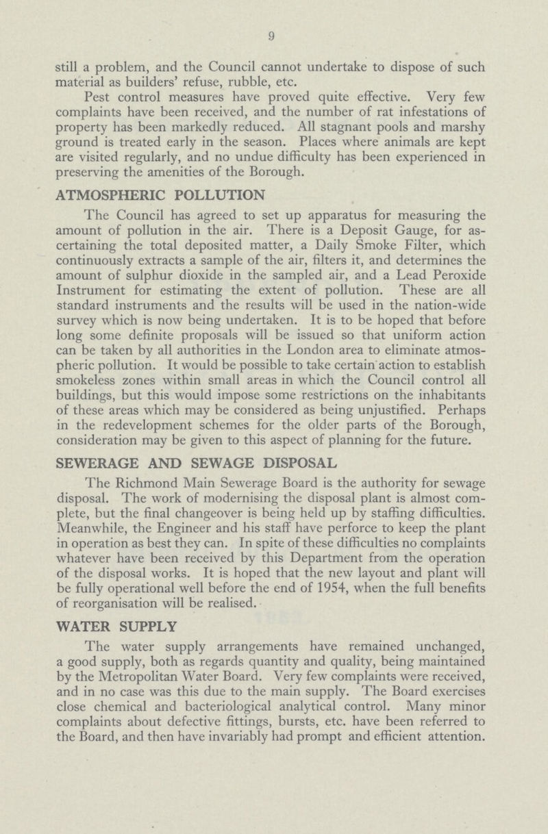 9 still a problem, and the Council cannot undertake to dispose of such material as builders' refuse, rubble, etc. Pest control measures have proved quite effective. Very few complaints have been received, and the number of rat infestations of property has been markedly reduced. All stagnant pools and marshy ground is treated early in the season. Places where animals are kept are visited regularly, and no undue difficulty has been experienced in preserving the amenities of the Borough. ATMOSPHERIC POLLUTION The Council has agreed to set up apparatus for measuring the amount of pollution in the air. There is a Deposit Gauge, for as certaining the total deposited matter, a Daily Smoke Filter, which continuously extracts a sample of the air, filters it, and determines the amount of sulphur dioxide in the sampled air, and a Lead Peroxide Instrument for estimating the extent of pollution. These are all standard instruments and the results will be used in the nation-wide survey which is now being undertaken. It is to be hoped that before long some definite proposals will be issued so that uniform action can be taken by all authorities in the London area to eliminate atmos pheric pollution. It would be possible to take certain action to establish smokeless zones within small areas in which the Council control all buildings, but this would impose some restrictions on the inhabitants of these areas which may be considered as being unjustified. Perhaps in the redevelopment schemes for the older parts of the Borough, consideration may be given to this aspect of planning for the future. SEWERAGE AND SEWAGE DISPOSAL The Richmond Main Sewerage Board is the authority for sewage disposal. The work of modernising the disposal plant is almost com plete, but the final changeover is being held up by staffing difficulties. Meanwhile, the Engineer and his staff have perforce to keep the plant in operation as best they can. In spite of these difficulties no complaints whatever have been received by this Department from the operation of the disposal works. It is hoped that the new layout and plant will be fully operational well before the end of 1954, when the full benefits of reorganisation will be realised. WATER SUPPLY The water supply arrangements have remained unchanged, a good supply, both as regards quantity and quality, being maintained by the Metropolitan Water Board. Very few complaints were received, and in no case was this due to the main supply. The Board exercises close chemical and bacteriological analytical control. Many minor complaints about defective fittings, bursts, etc. have been referred to the Board, and then have invariably had prompt and efficient attention.