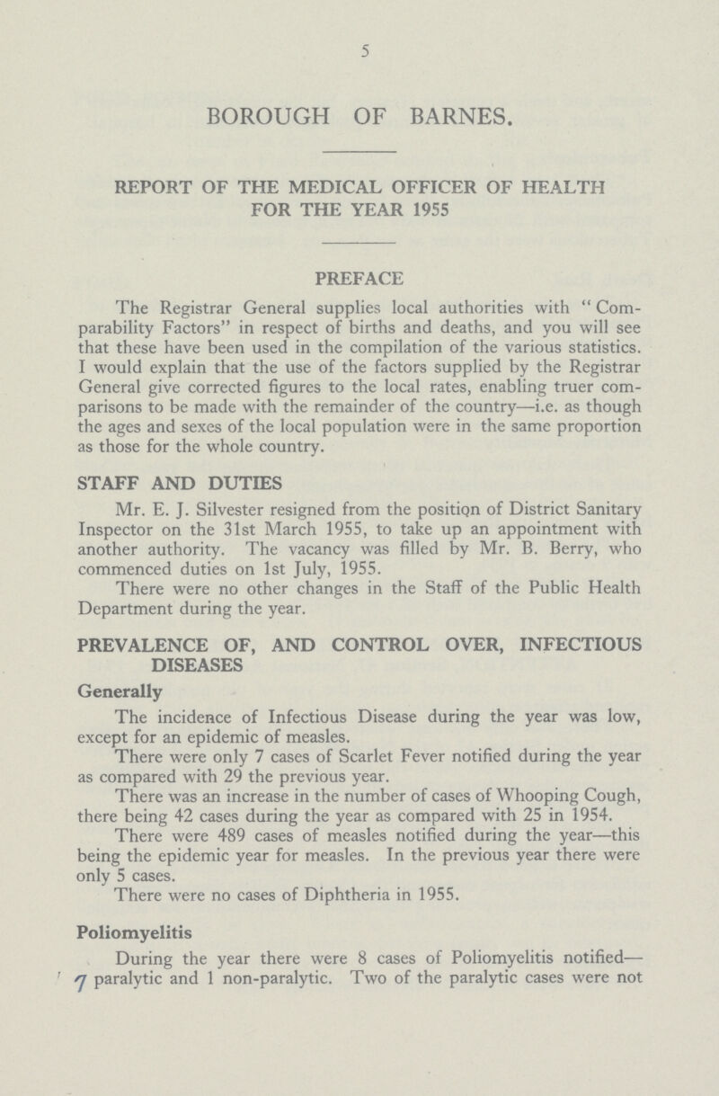 5 BOROUGH OF BARNES. REPORT OF THE MEDICAL OFFICER OF HEALTH FOR THE YEAR 1955 PREFACE The Registrar General supplies local authorities with Com parability Factors in respect of births and deaths, and you will see that these have been used in the compilation of the various statistics. I would explain that the use of the factors supplied by the Registrar General give corrected figures to the local rates, enabling truer com parisons to be made with the remainder of the country—i.e. as though the ages and sexes of the local population were in the same proportion as those for the whole country. STAFF AND DUTIES Mr. E. J. Silvester resigned from the position of District Sanitary Inspector on the 31st March 1955, to take up an appointment with another authority. The vacancy was filled by Mr. B. Berry, who commenced duties on 1st July, 1955. There were no other changes in the Staff of the Public Health Department during the year. PREVALENCE OF, AND CONTROL OVER, INFECTIOUS DISEASES Generally The incidence of Infectious Disease during the year was low, except for an epidemic of measles. There were only 7 cases of Scarlet Fever notified during the year as compared with 29 the previous year. There was an increase in the number of cases of Whooping Cough, there being 42 cases during the year as compared with 25 in 1954. There were 489 cases of measles notified during the year—this being the epidemic year for measles. In the previous year there were only 5 cases. There were no cases of Diphtheria in 1955. Poliomyelitis During the year there were 8 cases of Poliomyelitis notified— 7 paralytic and 1 non-paralytic. Two of the paralytic cases were not