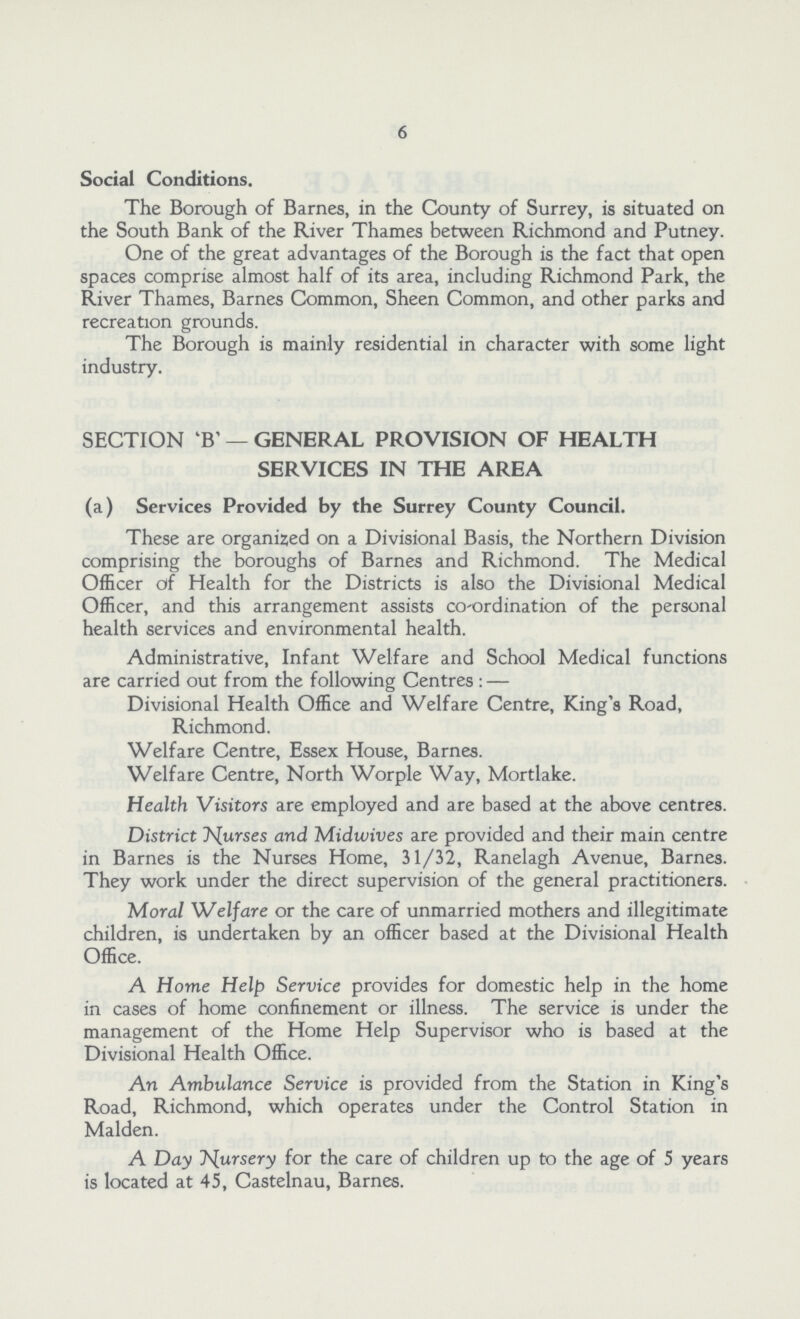 6 Social Conditions. The Borough of Barnes, in the County of Surrey, is situated on the South Bank of the River Thames between Richmond and Putney. One of the great advantages of the Borough is the fact that open spaces comprise almost half of its area, including Richmond Park, the River Thames, Barnes Common, Sheen Common, and other parks and recreation grounds. The Borough is mainly residential in character with some light industry. SECTION 'B' — GENERAL PROVISION OF HEALTH SERVICES IN THE AREA (a) Services Provided by the Surrey County Council. These are organised on a Divisional Basis, the Northern Division comprising the boroughs of Barnes and Richmond. The Medical Officer of Health for the Districts is also the Divisional Medical Officer, and this arrangement assists co-ordination of the personal health services and environmental health. Administrative, Infant Welfare and School Medical functions are carried out from the following Centres :— Divisional Health Office and Welfare Centre, King's Road, Richmond. Welfare Centre, Essex House, Barnes. Welfare Centre, North Worple Way, Mortlake. Health Visitors are employed and are based at the above centres. District Nurses and Midwives are provided and their main centre in Barnes is the Nurses Home, 31/32, Ranelagh Avenue, Barnes. They work under the direct supervision of the general practitioners. Moral Welfare or the care of unmarried mothers and illegitimate children, is undertaken by an officer based at the Divisional Health Office. A Home Help Service provides for domestic help in the home in cases of home confinement or illness. The service is under the management of the Home Help Supervisor who is based at the Divisional Health Office. An Ambulance Service is provided from the Station in King's Road, Richmond, which operates under the Control Station in Maiden. A Day Nursery for the care of children up to the age of 5 years is located at 45, Castelnau, Barnes.