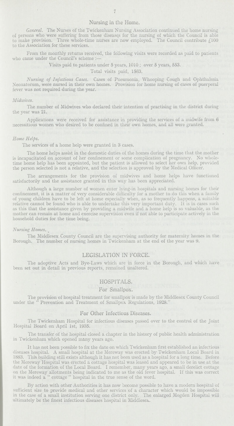 7 Nursing in the Home. General. The Nurses of the Twickenham Nursing Association continued the home nursing of persons who were suffering from those diseases for the nursing of which the Council is able to make provision. Three whole-time nurses are now employed. The Council contribute £100 to the Association for these services. From the monthly returns received, the following visits were recorded as paid to patients who came under the Council's scheme:— Visits paid to patients under 5 years, 1010 ; over 5 years, 553. Total visits paid, 1563. Nursing of Infectious Cases. Cases of Pneumonia, Whooping Cough and Ophthalmia Neonatorum, were nursed in their own homes. Provision for home nursing of cases of puerperal fever was not required during the year. Midwives. The number of Midwives who declared their intention of practising in the district during the year was 21. Applications were received for assistance in providing the services of a midwife from 6 necessitious women who desired to be confined in their own homes, and all were granted. Home Helps. The services of a home help were granted in 3 cases. The home helps assist in the domestic duties of the homes during the time that the mother is incapacitated on account of her confinement or some complication of pregnancy. No whole time home help has been appointed, but the patient is allowed to select her own help, provided the person selected is not a relative, and the selection is approved by the Medical Officer. The arrangements for the provision of midwives and home helps have functioned satisfactorily and the assistance granted in this way has been appreciated. Although a large number of women enter lying-in hospitals and nursing homes for their confinement, it is a matter of very considerable difficulty for a mother to do this when a family of young children have to be left at home especially when, as so frequently happens, a suitable relative cannot be found who is able to undertake this very important duty. It is in cases such as this that the assistance given by providing a midwife and a home help is so valuable, as the mother can remain at home and exercise supervision even if not able to participate actively in the household duties for the time being. Nursing Homes. The Middlesex County Council are the supervising authority for maternity homes in the Borough. The number of nursing homes in Twickenham at the end of the year was 9. LEGISLATION IN FORCE. The adoptive Acts and Bye-Laws which are in force in the Borough, and which have been set out in detail in previous reports, remained unaltered. HOSPITALS. For Smallpox. The provision of hospital treatment for smallpox is made by the Middlesex County Council under the Prevention and Treatment of Smallpox Regulations, 1928. For Other Infectious Diseases. The Twickenham Hospital for infectious diseases passed over to the control of the Joint Hospital Board on April 1st, 1935. The transfer of the hospital closed a chapter in the history of public health administration in Twickenham which opened many years ago. It has not been possible to fix the date on which Twickenham first established an infectious diseases hospital. A small hospital at the Mereway was erected by Twickenham Local Board in 1883. This building still exists although it has not been used as a hospital for a long time. Before the Mereway Hospital was erected a cottage hospital was leased and appeared to be in use at the date of the formation of the Local Board. I remember, many years ago, a small derelict cottage on the Mereway allotments being indicated to me as the old fever hospital. If this was correct it was indeed a cottage hospital in the true sense of the word. By action with other Authorities it has now become possible to have a modern hospital of sufficient size to provide medical and other services of a character which would be impossible in the case of a small institution serving one district only. The enlarged Mogden Hospital will ultimately be the finest infectious diseases hospital in Middlesex.