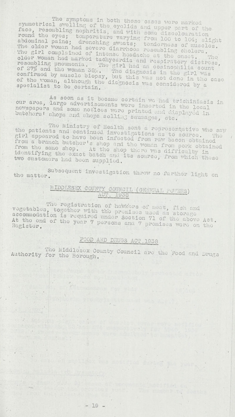 The symptoms in both those cases were marked symmetrical swelling of the. eyelids and upper part of the face, resembling nephritis, and with some discolouration round the eyes; temperature varying from 100 to 104; slight abdominal pains; drenching sweats; tenderness of muscles. The older woman had severe diarrhoea resembling cholera. The girl complained of intense headache at the onset. The older.woman had marked tachycardia and respiratory distress, resembling pneumonia. The girl had an cosinophilia count of 27% and the woman 38%. The diagnosis in the girl was confirmed by muscle biopsy, but this was not done in the case of the woman, although the diagnosis was considered by a specialist to be certain. As soon as it became certain wo had trichiniasis in our area, largo advertisements were inserted in the local newspapers and some notices were printed and displayed in butchers' shops and shops selling sausages, etc. The Ministry of Health sent a representative who saw the patients and continued, investigations as to source. The girl appeared to have boon infected from raw bacon obtained from a branch butcher's shop and the woman from pork obtained from the same shop. At the shop there was difficulty in identifying the exact batch and its source, from which those two customers had been supplied. Subsequent investigation throw no further lighten the matter. MIDDLESEX COUNTY COUNCIL (GENERAL POWERS) act, 1938 The registration of hawkers of meat, fish and vegetables, together with the premises used as storage accommodation is required under section 71 of the above Act. At the end of the year 7 persons and 7 promises were on the Register. FOOD AND DRUGS ACT.1953 The Middlesex County Council are the Food and Drugs Authority for the Borough. 19