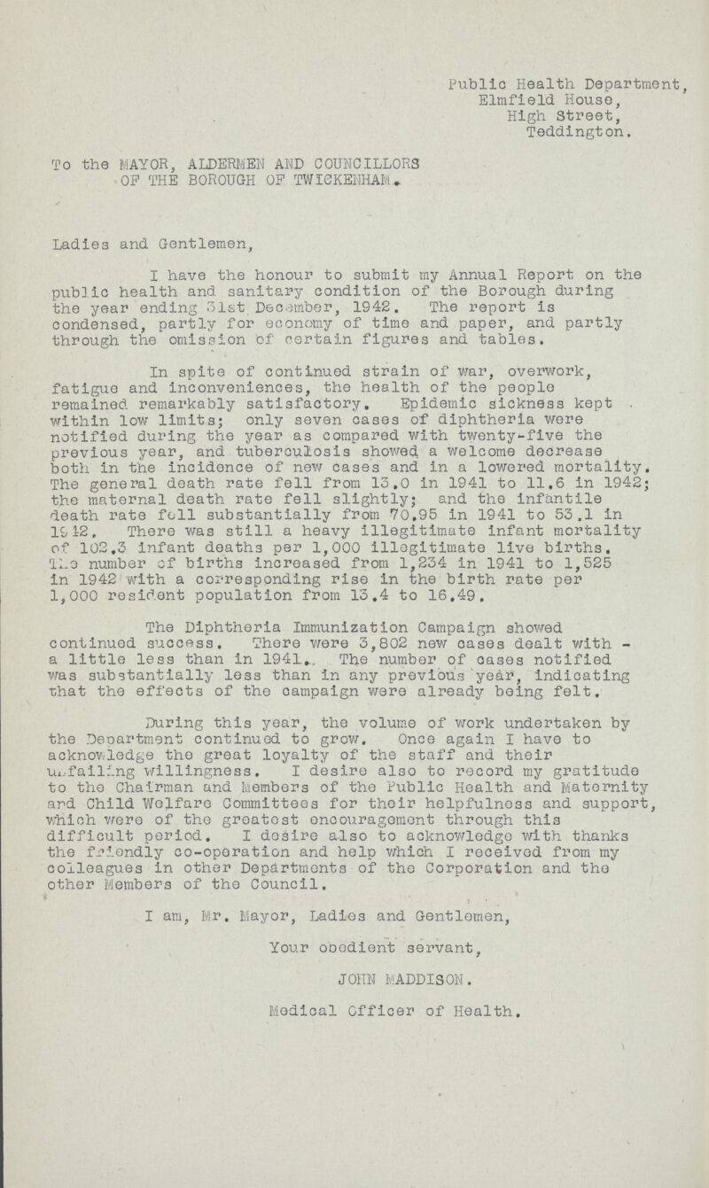 Public Health Department, Elmfield House, High Street, Teddington. To the MAYOR, ALDERMEN AND COUNCILLORS OP THE BOROUGH OP TWICKENHAM. Ladies and Gentlemen, I have the honour to submit my Annual Report on the public health and sanitary condition of the Borough during the year ending 31st December, 1942. The report is condensed, partly for economy of time and paper, and partly through the omission of certain figures and tables. In spite of continued strain of war, overwork, fatigue and Inconveniences, the health of the people remained remarkably satisfactory. Epidemic sickness kept within low limits; only seven cases of diphtheria were notified during the year as compared with twenty-five the previous year, and tuberculosis showed a welcome decrease both in the incidence of new cases and in a lowered mortality. The general death rate fell from 13.0 in 1941 to 11.6 In 1942; the maternal death rate fell slightly; and the infantile death rate fell substantially from 70.95 in 1941 to 53.1 in 1942. There was still a heavy illegitimate infant mortality of 102.3 Infant deaths per 1,000 illegitimate live births. The number of births increased from 1,234 in 1941 to 1,525 in 1942 with a corresponding rise in the birth rate per 1,000 resident population from 13.4 to 16.49. The Diphtheria Immunization Campaign showed continued success. There were 3,802 new cases dealt with a little less than in 1941. The number of oases notified was substantially less than in any previous year, indicating that the effects of the campaign were already being felt. During this year, the volume of work undertaken by the Department continued to grow. Once again I have to acknowledge the great loyalty of the staff and their unfailing willingness. I desire also to record my gratitude to the Chairman and Members of the Public Health and Maternity ard Child Welfare Committees for their helpfulness and support, which were of the greatest encouragement through thi3 difficult period. I desire also to acknowledge with thanks the friendly co-operation and help which I received from my colleagues in other Departments of the Corporation and the other Members of the Council. I am, Mr. Mayor, Ladies and Gentlemen, Your obedient servant, JOHN MADDISON. Medical Officer of Health.