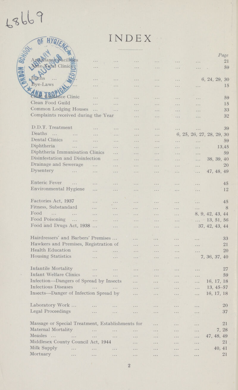 68669 INDEX Page Ambulance Facilities 21 Ante-Natal Clinics 59 Birth 6,24,29,30 Bye-Laws 15 Child Guidance Clinic 59 Clean Food Guild 15 Common Lodging Houses 33 Complaints received during the Year 32 D.D.T. Treatment 39 Deaths 6,25,26,27,28,29,30 Dental Clinics 59 Diphtheria 13,45 Diphtheria Immunisation Clinics 59 Disinfestation and Disinfection 38, 39, 40 Drainage and Sewerage 20 Dysentery 47, 48, 49 Enteric Fever 45 Environmental Hygiene 12 Factories Act, 1937 45 Fitness, Substandard 8 Food 8,9,42,43,44 Food Poisoning 13, 51, 56 Food and Drugs Act, 1938 37, 42, 43, 44 Hairdressers' and Barbers' Premises 33 Hawkers and Premises, Registration of 21 Health Education 20 Housing Statistics 7, 36, 37, 40 Infantile Mortalit 27 Infant Welfare Clinics 59 Infection—Dangers of Spread by Insects 16, 17, 18 Infectious Diseases 13, 45-57 Insects—Danger of Infection Spread by 16, 17, 18 Laboratory Work 20 Legal Proceedings 37 Massage or Special Treatment, Establishments for 21 Maternal Mortality 7, 28 Measles 47, 48, 49 Middlesex County Council Act, 1944 21 Milk Supply 40,41 Mortuary 21 2