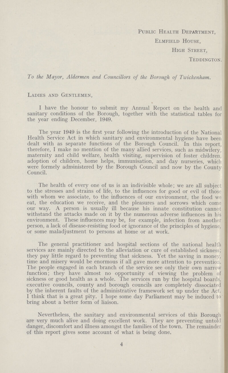 Public Health Department, Elmfield House, High Street, Teddington. To the Mayor, Aldermen and Councillors of the Borough of Twickenham. Ladies and Gentlemen, I have the honour to submit my Annual Report on the health and sanitary conditions of the Borough, together with the statistical tables for the year ending December, 1949. The year 1949 is the first year following the introduction of the National Health Service Act in which sanitary and environmental hygiene have been dealt with as separate functions of the Borough Council. In this report, therefore, I make no mention of the many allied services, such as midwifery, maternity and child welfare, health visiting, supervision of foster children, adoption of children, home helps, immunisation, and day nurseries, which were formely administered by the Borough Council and now by the County Council. The health of every one of us is an indivisible whole; we are all subject to the stresses and strains of life, to the influences for good or evil of those with whom we associate, to the influences of our environment, the food we eat, the education we receive, and the pleasures and sorrows which come our way. A person is usually ill because his innate constitution cannot withstand the attacks made on it by the numerous adverse influences in his environment. These influences may be, for example, infection from another person, a lack of disease-resisting food or ignorance of the principles of hygiene, or some maladjustment to persons at home or at work. The general practitioner and hospital sections of the national health services are mainly directed to the alleviation or cure of established sickness; they pay little regard to preventing that sickness. Yet the saving in money, time and misery would be enormous if all gave more attention to prevention. The people engaged in each branch of the service see only their own narrow function; they have almost no opportunity of viewing the problem of sickness or good health as a whole. The services run by the hospital boards, executive councils, county and borough councils are completely dissociated by the inherent faults of the administrative framework set up under the Act. I think that is a great pity. I hope some day Parliament may be induced to bring about a better form of liaison. Nevertheless, the sanitary and environmental services of this Borough are very much alive and doing excellent work. They are preventing untold danger, discomfort and illness amongst the families of the town. The remainder of this report gives some account of what is being done. 4