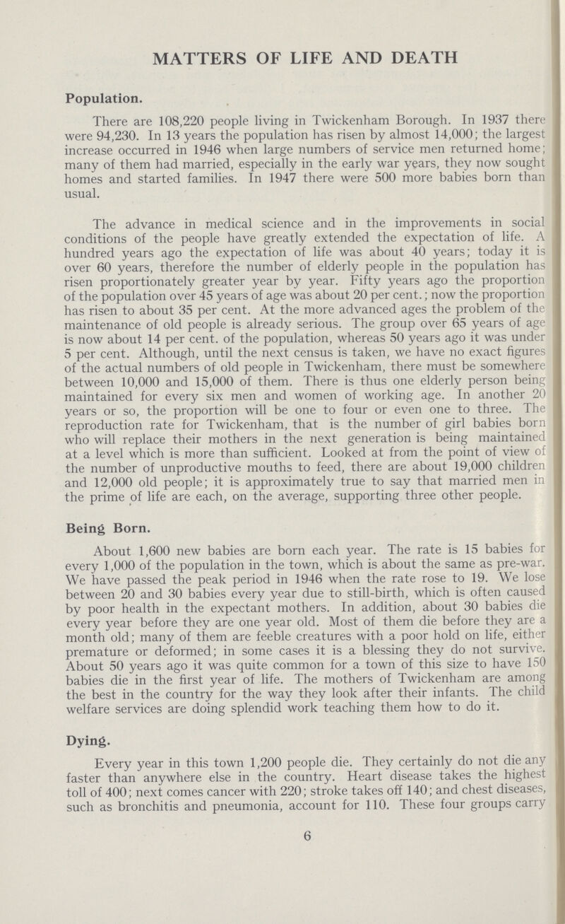 MATTERS OF LIFE AND DEATH Population. There are 108,220 people living in Twickenham Borough. In 1937 there were 94,230. In 13 years the population has risen by almost 14,000; the largest increase occurred in 1946 when large numbers of service men returned home; many of them had married, especially in the early war years, they now sought homes and started families. In 1947 there were 500 more babies born than usual. The advance in medical science and in the improvements in social conditions of the people have greatly extended the expectation of life. A hundred years ago the expectation of life was about 40 years; today it is over 60 years, therefore the number of elderly people in the population has risen proportionately greater year by year. Fifty years ago the proportion of the population over 45 years of age was about 20 per cent.; now the proportion has risen to about 35 per cent. At the more advanced ages the problem of the maintenance of old people is already serious. The group over 65 years of age is now about 14 per cent, of the population, whereas 50 years ago it was under 5 per cent. Although, until the next census is taken, we have no exact figures of the actual numbers of old people in Twickenham, there must be somewhere between 10,000 and 15,000 of them. There is thus one elderly person being maintained for every six men and women of working age. In another 20 years or so, the proportion will be one to four or even one to three. The reproduction rate for Twickenham, that is the number of girl babies born who will replace their mothers in the next generation is being maintained at a level which is more than sufficient. Looked at from the point of view of the number of unproductive mouths to feed, there are about 19,000 children and 12,000 old people; it is approximately true to say that married men in the prime of life are each, on the average, supporting three other people. Being Born. About 1,600 new babies are born each year. The rate is 15 babies for every 1,000 of the population in the town, which is about the same as pre-war. We have passed the peak period in 1946 when the rate rose to 19. We lose between 20 and 30 babies every year due to still-birth, which is often caused by poor health in the expectant mothers. In addition, about 30 babies die every year before they are one year old. Most of them die before they are a month old; many of them are feeble creatures with a poor hold on life, either premature or deformed; in some cases it is a blessing they do not survive. About 50 years ago it was quite common for a town of this size to have 150 babies die in the first year of life. The mothers of Twickenham are among the best in the country for the way they look after their infants. The child welfare services are doing splendid work teaching them how to do it. Dying. Every year in this town 1,200 people die. They certainly do not die any faster than anywhere else in the country. Heart disease takes the highest toll of 400; next comes cancer with 220; stroke takes off 140; and chest diseases, such as bronchitis and pneumonia, account for 110. These four groups carry 6