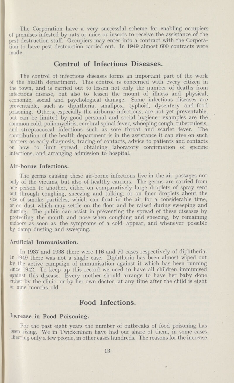 The Corporation have a very successful scheme for enabling occupiers of premises infested by rats or mice or insects to receive the assistance of the pest destruction staff. Occupiers may enter into a contract with the Corpora tion to have pest destruction carried out. In 1949 almost 600 contracts were made. Control of Infectious Diseases. The control of infectious diseases forms an important part of the work of the health department. This control is concerned with every citizen in the town, and is carried out to lessen not only the number of deaths from infectious disease, but also to lessen the mount of illness and physical, economic, social and psychological damage. Some infectious diseases are preventable, such as diphtheria, smallpox, typhoid, dysentery and food poisoning. Others, especially the airborne infections, are not yet preventable, but can be limited by good personal and social hygiene; examples are the common cold, poliomyelitis, cerebral spinal fever, whooping cough, tuberculosis, and streptococcal infections such as sore throat and scarlet fever. The contribution of the health department is in the assistance it can give on such matters as early diagnosis, tracing of contacts, advice to patients and contacts on how to limit spread, obtaining laboratory confirmation of specific infections, and arranging admission to hospital. Air-borne Infections. The germs causing these air-borne infections live in the air passages not only of the victims, but also of healthy carriers. The germs are carried from one person to another, either on comparatively large droplets of spray sent out through coughing, sneezing and talking, or on finer droplets about the size of smoke particles, which can float in the air for a considerable time, or on dust which may settle on the floor and be raised during sweeping and dusting. The public can assist in preventing the spread of these diseases by protecting the mouth and nose when coughing and sneezing, by remaining indoors as soon as the symptoms of a cold appear, and whenever possible by damp dusting and sweeping. Artificial Immunisation. In 1937 and 1938 there were 116 and 70 cases respectively of diphtheria. In 1949 there was not a single case. Diphtheria has been almost wiped out by the active campaign of immunisation against it which has been running since 1942. To keep up this record we need to have all children immunised against this disease. Every mother should arrange to have her baby done either by the clinic, or by her own doctor, at any time after the child is eight or nine months old. Food Infections. Increase in Food Poisoning. For the past eight years the number of outbreaks of food poisoning has been rising. We in Twickenham have had our share of them, in some cases affecting only a few people, in other cases hundreds. The reasons for the increase 13