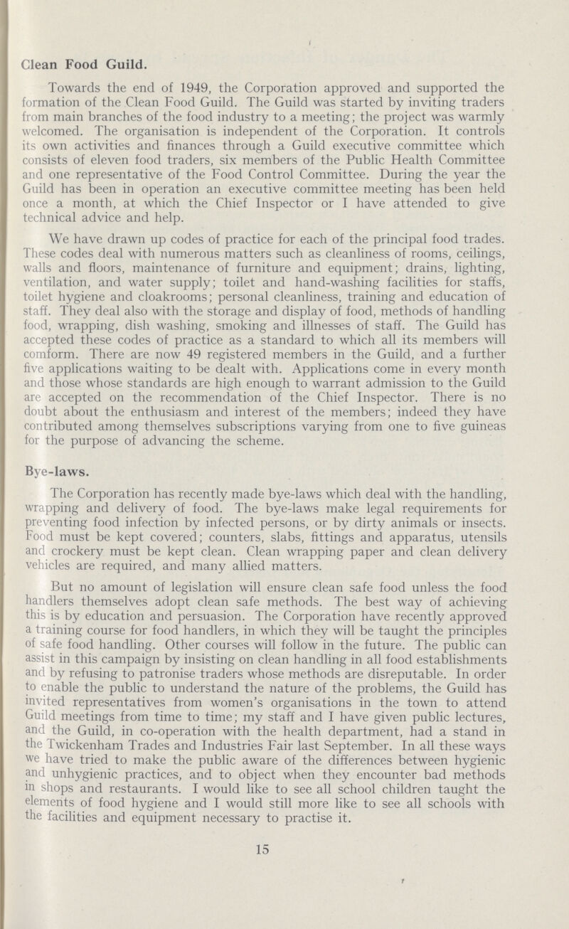 Clean Food Guild. Towards the end of 1949, the Corporation approved and supported the formation of the Clean Food Guild. The Guild was started by inviting traders from main branches of the food industry to a meeting; the project was warmly welcomed. The organisation is independent of the Corporation. It controls its own activities and finances through a Guild executive committee which consists of eleven food traders, six members of the Public Health Committee and one representative of the Food Control Committee. During the year the Guild has been in operation an executive committee meeting has been held once a month, at which the Chief Inspector or I have attended to give technical advice and help. We have drawn up codes of practice for each of the principal food trades. These codes deal with numerous matters such as cleanliness of rooms, ceilings, walls and floors, maintenance of furniture and equipment; drains, lighting, ventilation, and water supply; toilet and hand-washing facilities for staffs, toilet hygiene and cloakrooms; personal cleanliness, training and education of staff. They deal also with the storage and display of food, methods of handling food, wrapping, dish washing, smoking and illnesses of staff. The Guild has accepted these codes of practice as a standard to which all its members will comform. There are now 49 registered members in the Guild, and a further five applications waiting to be dealt with. Applications come in every month and those whose standards are high enough to warrant admission to the Guild are accepted on the recommendation of the Chief Inspector. There is no doubt about the enthusiasm and interest of the members; indeed they have contributed among themselves subscriptions varying from one to five guineas for the purpose of advancing the scheme. Bye-laws. The Corporation has recently made bye-laws which deal with the handling, wrapping and delivery of food. The bye-laws make legal requirements for preventing food infection by infected persons, or by dirty animals or insects. Food must be kept covered; counters, slabs, fittings and apparatus, utensils and crockery must be kept clean. Clean wrapping paper and clean delivery vehicles are required, and many allied matters. But no amount of legislation will ensure clean safe food unless the food handlers themselves adopt clean safe methods. The best way of achieving this is by education and persuasion. The Corporation have recently approved a training course for food handlers, in which they will be taught the principles of safe food handling. Other courses will follow in the future. The public can assist in this campaign by insisting on clean handling in all food establishments and by refusing to patronise traders whose methods are disreputable. In order to enable the public to understand the nature of the problems, the Guild has invited representatives from women's organisations in the town to attend Guild meetings from time to time; my staff and I have given public lectures, and the Guild, in co-operation with the health department, had a stand in the Twickenham Trades and Industries Fair last September. In all these ways we have tried to make the public aware of the differences between hygienic and unhygienic practices, and to object when they encounter bad methods in shops and restaurants. I would like to see all school children taught the elements of food hygiene and I would still more like to see all schools with the facilities and equipment necessary to practise it. 15