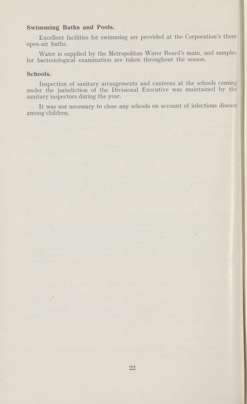 Swimming Baths and Pools. Excellent facilities for swimming are provided at the Corporation's three open-air baths. Water is supplied by the Metropolitan Water Board's main, and samples for bacteriological examination are taken throughout the season. Schools. Inspection of sanitary arrangements and canteens at the schools coming under the jurisdiction of the Divisional Executive was maintained by the sanitary inspectors during the year. It was not necessary to close any schools on account of infectious disease among children. 22