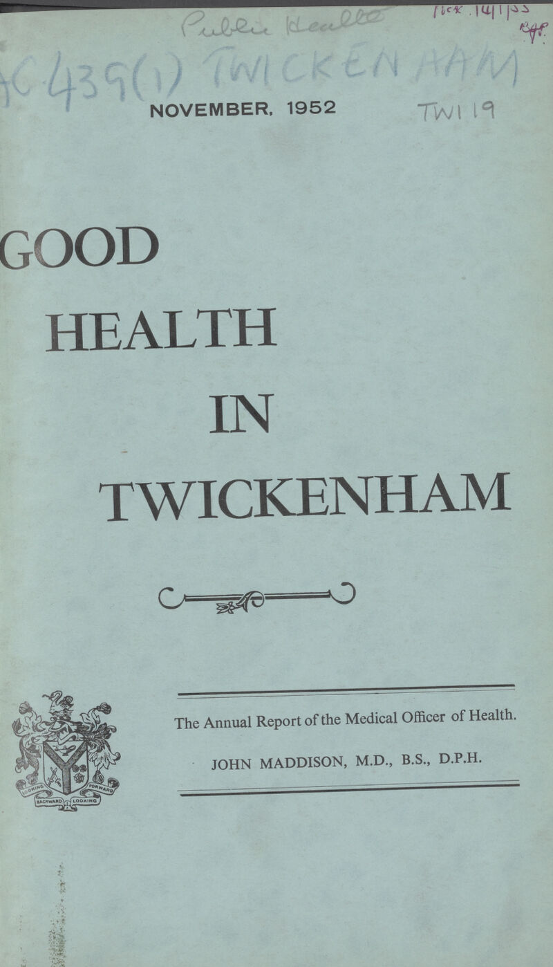 Public Health Hck. 14/1/55 Bgp AC 439(1) TWICKENHAM NOVEMBER, 1952 Twi 19 GOOD HEALTH IN TWICKENHAM The Annual Report of the Medical Officer of Health. JOHN MADDISON, M.D., B.S., D.P.H.