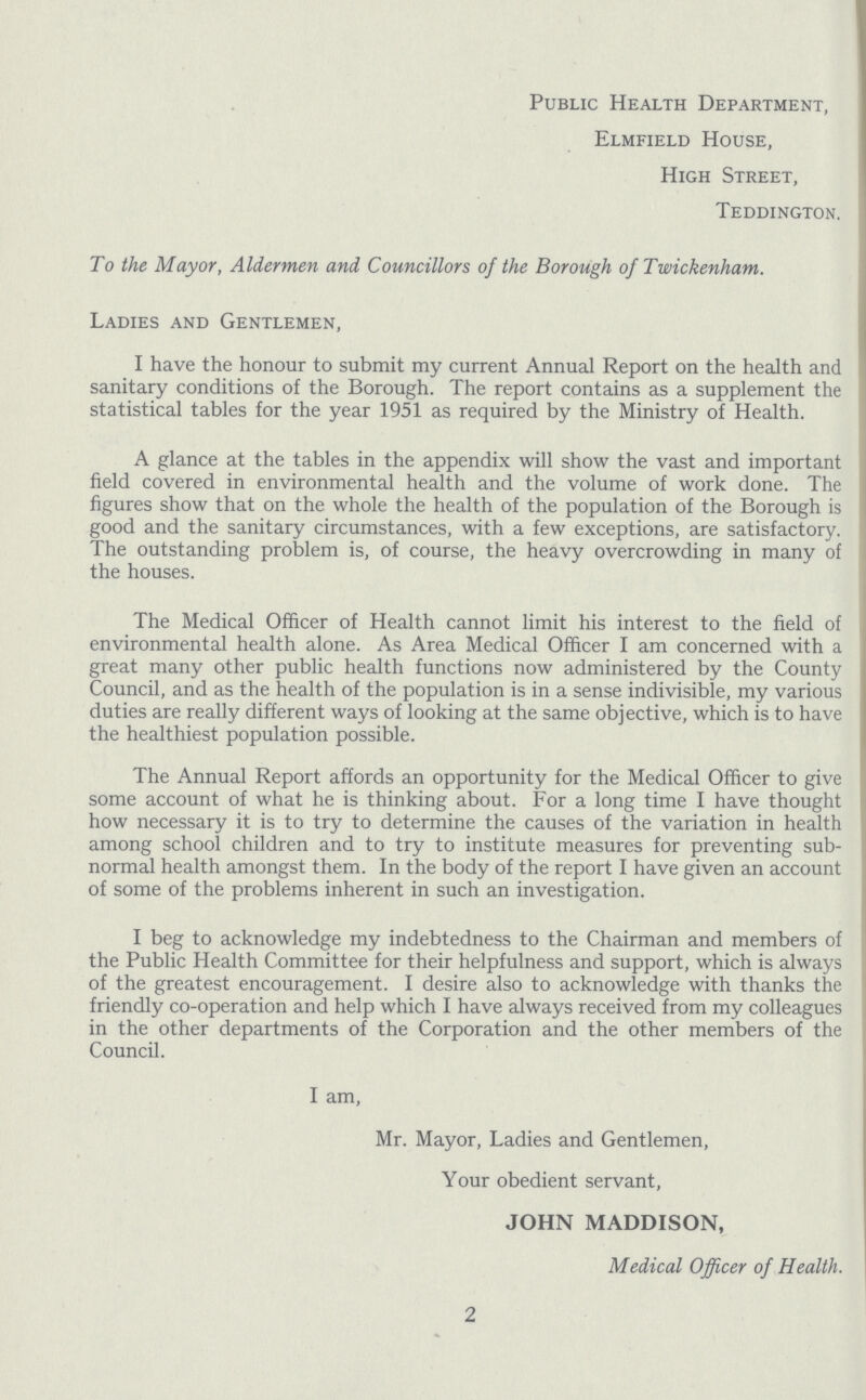 Public Health Department, Elmfield House, High Street, Teddington. To the Mayor, Aldermen and Councillors of the Borough of Twickenham. Ladies and Gentlemen, I have the honour to submit my current Annual Report on the health and sanitary conditions of the Borough. The report contains as a supplement the statistical tables for the year 1951 as required by the Ministry of Health. A glance at the tables in the appendix will show the vast and important field covered in environmental health and the volume of work done. The figures show that on the whole the health of the population of the Borough is good and the sanitary circumstances, with a few exceptions, are satisfactory. The outstanding problem is, of course, the heavy overcrowding in many of the houses. The Medical Officer of Health cannot limit his interest to the field of environmental health alone. As Area Medical Officer I am concerned with a great many other public health functions now administered by the County Council, and as the health of the population is in a sense indivisible, my various duties are really different ways of looking at the same objective, which is to have the healthiest population possible. The Annual Report affords an opportunity for the Medical Officer to give some account of what he is thinking about. For a long time I have thought how necessary it is to try to determine the causes of the variation in health among school children and to try to institute measures for preventing sub normal health amongst them. In the body of the report I have given an account of some of the problems inherent in such an investigation. I beg to acknowledge my indebtedness to the Chairman and members of the Public Health Committee for their helpfulness and support, which is always of the greatest encouragement. I desire also to acknowledge with thanks the friendly co-operation and help which I have always received from my colleagues in the other departments of the Corporation and the other members of the Council. I am, Mr. Mayor, Ladies and Gentlemen, Your obedient servant, JOHN MADDISON, Medical Officer of Health. 2