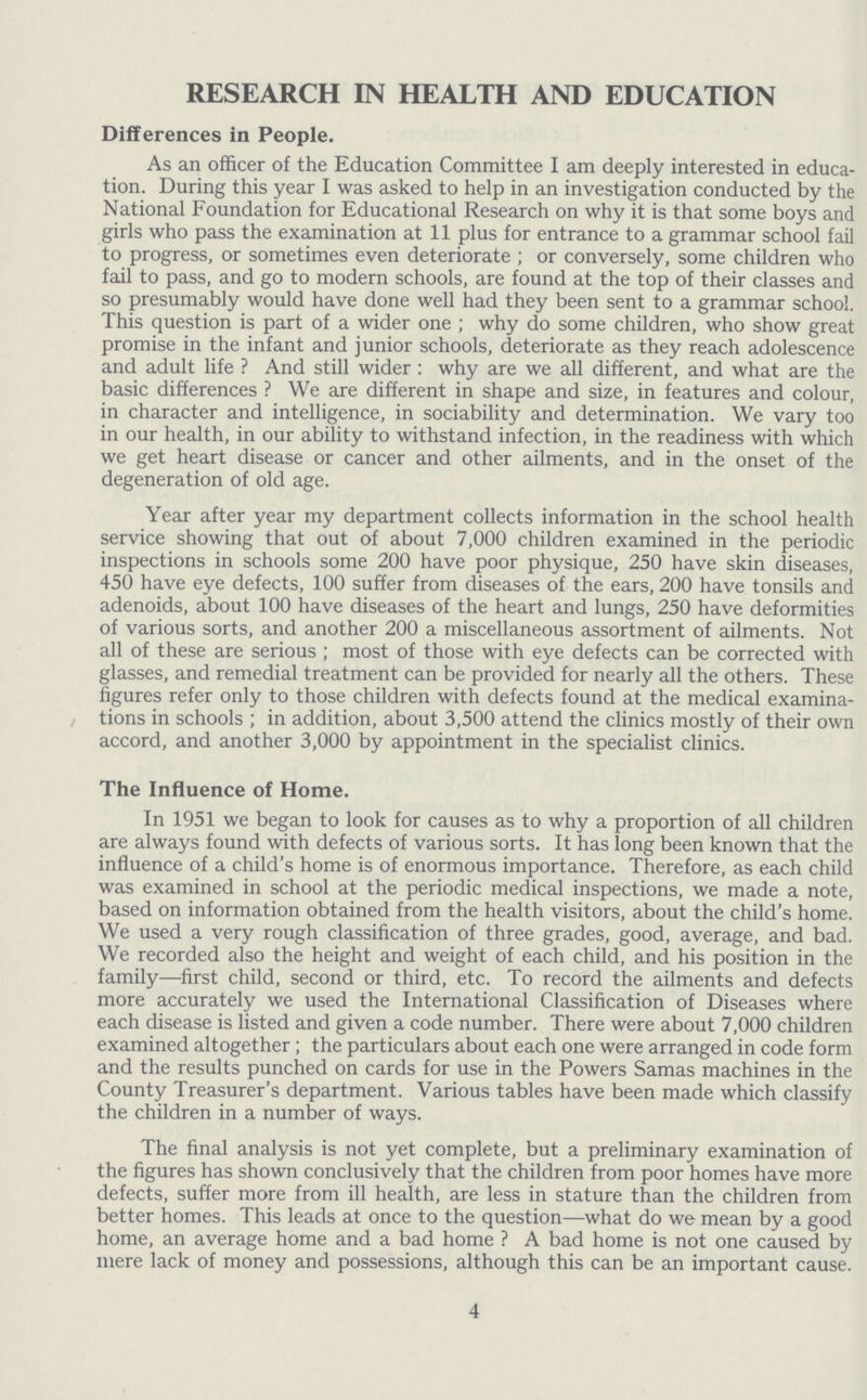 RESEARCH IN HEALTH AND EDUCATION Differences in People. As an officer of the Education Committee I am deeply interested in educa tion. During this year I was asked to help in an investigation conducted by the National Foundation for Educational Research on why it is that some boys and girls who pass the examination at 11 plus for entrance to a grammar school fail to progress, or sometimes even deteriorate; or conversely, some children who fail to pass, and go to modern schools, are found at the top of their classes and so presumably would have done well had they been sent to a grammar school. This question is part of a wider one; why do some children, who show great promise in the infant and junior schools, deteriorate as they reach adolescence and adult life? And still wider: why are we all different, and what are the basic differences? We are different in shape and size, in features and colour, in character and intelligence, in sociability and determination. We vary too in our health, in our ability to withstand infection, in the readiness with which we get heart disease or cancer and other ailments, and in the onset of the degeneration of old age. Year after year my department collects information in the school health service showing that out of about 7,000 children examined in the periodic inspections in schools some 200 have poor physique, 250 have skin diseases, 450 have eye defects, 100 suffer from diseases of the ears, 200 have tonsils and adenoids, about 100 have diseases of the heart and lungs, 250 have deformities of various sorts, and another 200 a miscellaneous assortment of ailments. Not all of these are serious; most of those with eye defects can be corrected with glasses, and remedial treatment can be provided for nearly all the others. These figures refer only to those children with defects found at the medical examina tions in schools; in addition, about 3,500 attend the clinics mostly of their own accord, and another 3,000 by appointment in the specialist clinics. The Influence of Home. In 1951 we began to look for causes as to why a proportion of all children are always found with defects of various sorts. It has long been known that the influence of a child's home is of enormous importance. Therefore, as each child was examined in school at the periodic medical inspections, we made a note, based on information obtained from the health visitors, about the child's home. We used a very rough classification of three grades, good, average, and bad. We recorded also the height and weight of each child, and his position in the family—first child, second or third, etc. To record the ailments and defects more accurately we used the International Classification of Diseases where each disease is listed and given a code number. There were about 7,000 children examined altogether; the particulars about each one were arranged in code form and the results punched on cards for use in the Powers Samas machines in the County Treasurer's department. Various tables have been made which classify the children in a number of ways. The final analysis is not yet complete, but a preliminary examination of the figures has shown conclusively that the children from poor homes have more defects, suffer more from ill health, are less in stature than the children from better homes. This leads at once to the question—what do we mean by a good home, an average home and a bad home? A bad home is not one caused by mere lack of money and possessions, although this can be an important cause. 4