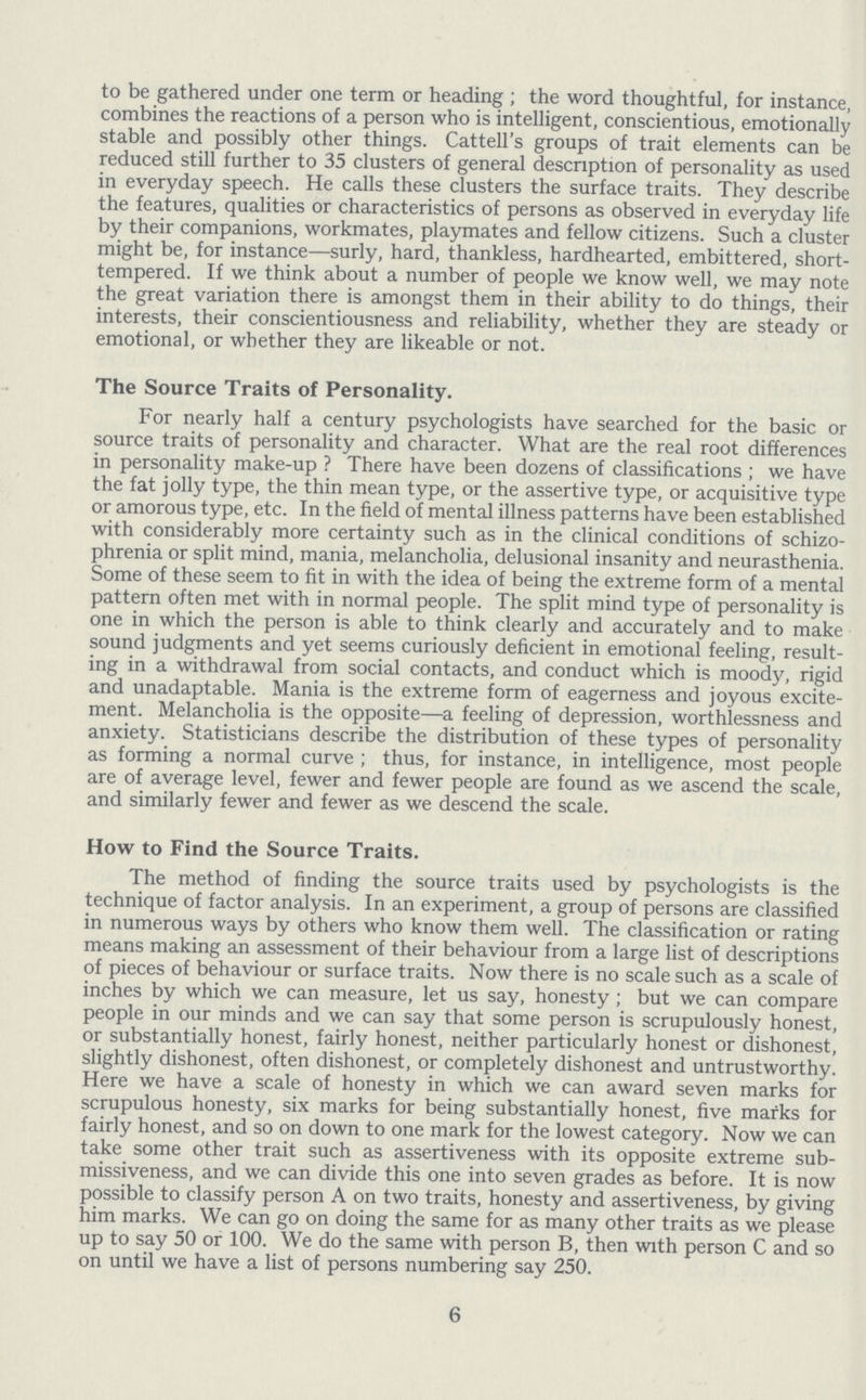 to be gathered under one term or heading; the word thoughtful, for instance, combines the reactions of a person who is intelligent, conscientious, emotionally stable and possibly other things. Cattell's groups of trait elements can be reduced still further to 35 clusters of general description of personality as used in everyday speech. He calls these clusters the surface traits. They describe the features, qualities or characteristics of persons as observed in everyday life by their companions, workmates, playmates and fellow citizens. Such a cluster might be, for instance—surly, hard, thankless, hardhearted, embittered, short tempered. If we think about a number of people we know well, we may note the great variation there is amongst them in their ability to do things, their interests, their conscientiousness and reliability, whether they are steady or emotional, or whether they are likeable or not. The Source Traits of Personality. For nearly half a century psychologists have searched for the basic or source traits of personality and character. What are the real root differences in personality make-up ? There have been dozens of classifications; we have the fat jolly type, the thin mean type, or the assertive type, or acquisitive type or amorous type, etc. In the field of mental illness patterns have been established with considerably more certainty such as in the clinical conditions of schizo phrenia or split mind, mania, melancholia, delusional insanity and neurasthenia. Some of these seem to fit in with the idea of being the extreme form of a mental pattern often met with in normal people. The split mind type of personality is one in which the person is able to think clearly and accurately and to make sound judgments and yet seems curiously deficient in emotional feeling, result ing in a withdrawal from social contacts, and conduct which is moody, rigid and unadaptable. Mania is the extreme form of eagerness and joyous excite ment. Melancholia is the opposite—a feeling of depression, worthlessness and anxiety. Statisticians describe the distribution of these types of personality as forming a normal curve; thus, for instance, in intelligence, most people are of average level, fewer and fewer people are found as we ascend the scale, and similarly fewer and fewer as we descend the scale. How to Find the Source Traits. The method of finding the source traits used by psychologists is the technique of factor analysis. In an experiment, a group of persons are classified in numerous ways by others who know them well. The classification or rating means making an assessment of their behaviour from a large list of descriptions of pieces of behaviour or surface traits. Now there is no scale such as a scale of inches by which we can measure, let us say, honesty; but we can compare people in our minds and we can say that some person is scrupulously honest, or substantially honest, fairly honest, neither particularly honest or dishonest, slightly dishonest, often dishonest, or completely dishonest and untrustworthy. Here we have a scale of honesty in which we can award seven marks for scrupulous honesty, six marks for being substantially honest, five marks for fairly honest, and so on down to one mark for the lowest category. Now we can take some other trait such as assertiveness with its opposite extreme sub missiveness, and we can divide this one into seven grades as before. It is now possible to classify person A on two traits, honesty and assertiveness, by giving him marks. We can go on doing the same for as many other traits as we please up to say 50 or 100. We do the same with person B, then with person C and so on until we have a list of persons numbering say 250. 6