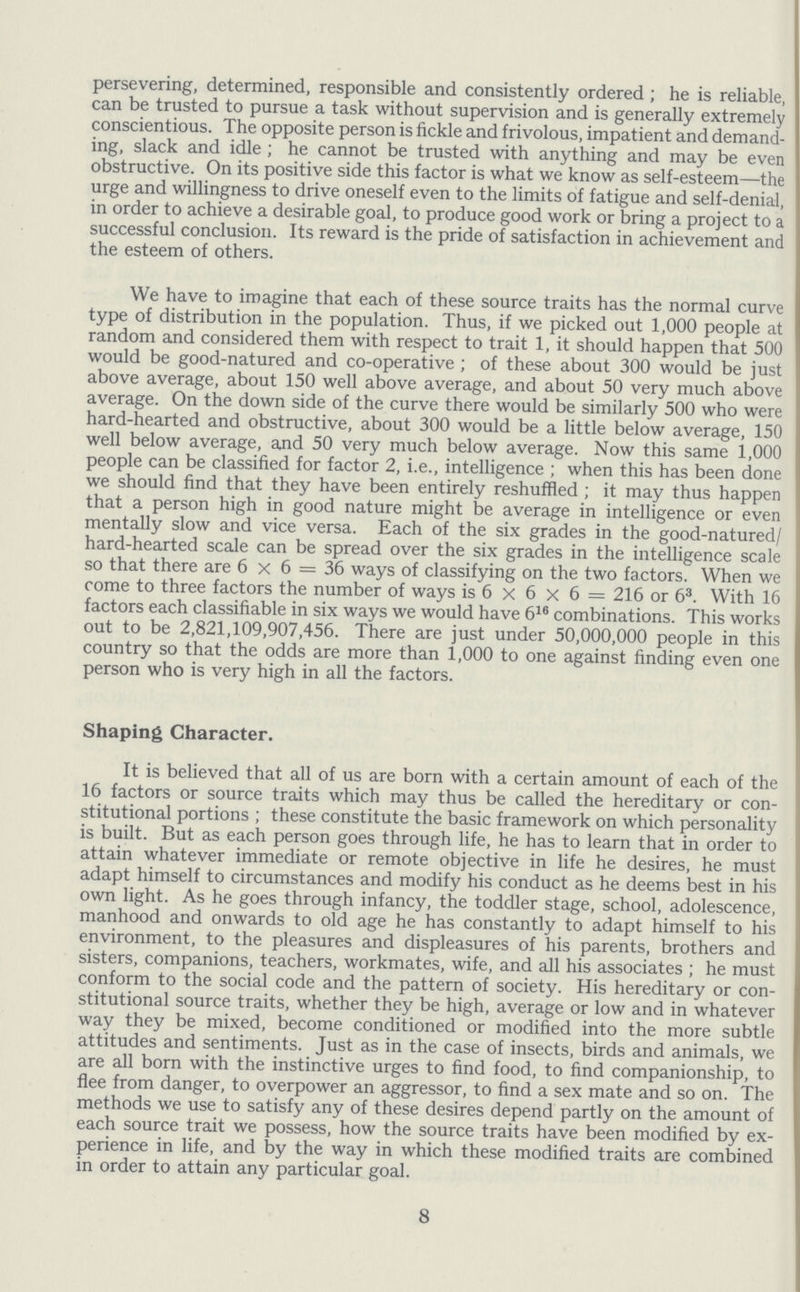 persevering, determined, responsible and consistently ordered; he is reliable, can be trusted to pursue a task without supervision and is generally extremely conscientious. The opposite person is fickle and frivolous, impatient and demand ing, slack and idle; he cannot be trusted with anything and may be even obstructive. On its positive side this factor is what we know as self-esteem—the urge and willingness to drive oneself even to the limits of fatigue and self-denial, in order to achieve a desirable goal, to produce good work or bring a project to a successful conclusion. Its reward is the pride of satisfaction in achievement and the esteem of others. We have to imagine that each of these source traits has the normal curve type of distribution in the population. Thus, if we picked out 1,000 people at random and considered them with respect to trait 1, it should happen that 500 would be good-natured and co-operative; of these about 300 would be just above average, about 150 well above average, and about 50 very much above average. On the down side of the curve there would be similarly 500 who were hard-hearted and obstructive, about 300 would be a little below average, 150 well below average, and 50 very much below average. Now this same 1,000 people can be classified for factor 2, i.e., intelligence; when this has been done we should find that they have been entirely reshuffled; it may thus happen that a person high in good nature might be average in intelligence or even mentally slow and vice versa. Each of the six grades in the good-natured/ hard-hearted scale can be spread over the six grades in the intelligence scale so that there are 6x6=36 ways of classifying on the two factors. When we come to three factors the number of ways is 6x6x6=216 or 63. With 16 factors each classifiable in six ways we would have 616 combinations. This works out to be 2,821,109,907,456. There are just under 50,000,000 people in this country so that the odds are more than 1,000 to one against finding even one person who is very high in all the factors. Shaping Character. It is believed that all of us are born with a certain amount of each of the 16 factors or source traits which may thus be called the hereditary or con stitutional portions; these constitute the basic framework on which personality is built. But as each person goes through life, he has to learn that in order to attain whatever immediate or remote objective in life he desires, he must adapt himself to circumstances and modify his conduct as he deems best in his own light. As he goes through infancy, the toddler stage, school, adolescence, manhood and onwards to old age he has constantly to adapt himself to his environment, to the pleasures and displeasures of his parents, brothers and sisters, companions, teachers, workmates, wife, and all his associates; he must conform to the social code and the pattern of society. His hereditary or con stitutional source traits, whether they be high, average or low and in whatever way they be mixed, become conditioned or modified into the more subtle attitudes and sentiments. Just as in the case of insects, birds and animals, we are all born with the instinctive urges to find food, to find companionship, to flee from danger, to overpower an aggressor, to find a sex mate and so on. The methods we use to satisfy any of these desires depend partly on the amount of each source trait we possess, how the source traits have been modified by ex perience in life, and by the way in which these modified traits are combined in order to attain any particular goal. 8