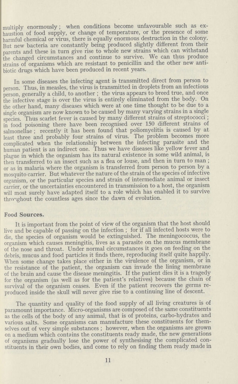 multiply enormously; when conditions become unfavourable such as ex haustion of food supply, or change of temperature, or the presence of some harmful chemical or virus, there is equally enormous destruction in the colony. But new bacteria are constantly being produced slightly different from their parents and these in turn give rise to whole new strains which can withstand the changed circumstances and continue to survive. We can thus produce strains of organisms which are resistant to penicillin and the other new anti biotic drugs which have been produced in recent years. In some diseases the infecting agent is transmitted direct from person to person. Thus, in measles, the virus is transmitted in droplets from an infectious person, generally a child, to another; the virus appears to breed true, and once the infective stage is over the virus is entirely eliminated from the body. On the other hand, many diseases which were at one time thought to be due to a single organism are now known to be caused by many varying strains in a single species. Thus scarlet fever is caused by many different strains of streptococci; in food poisoning there have been recognised over 150 different strains of salmonellae; recently it has been found that poliomyelitis is caused by at least three and probably four strains of virus. The problem becomes more complicated when the relationship between the infecting parasite and the human patient is an indirect one. Thus we have diseases like yellow fever and plague in which the organism has its natural existence in some wild animal, is then transferred to an insect such as a flea or louse, and then in turn to man; or as in malaria where the organism is transferred from person to person by a mosquito carrier. But whatever the nature of the strain of the species of infective organism, or the particular species and strain of intermediate animal or insect carrier, or the uncertainties encountered in transmission to a host, the organism will most surely have adapted itself to a role which has enabled it to survive throughout the countless ages since the dawn of evolution. Food Sources. It is important from the point of view of the organism that the host should live and be capable of passing on the infection; for if all infected hosts were to die, the species of organism would be extinguished. The meningococcus, the organism which causes meningitis, lives as a parasite on the mucus membrane of the nose and throat. Under normal circumstances it goes on feeding on the debris, mucus and food particles it finds there, reproducing itself quite happily. When some change takes place either in the virulence of the organism, or in the resistance of the patient, the organism can invade the lining membrane of the brain and cause the disease meningitis. If the patient dies it is a tragedy for the organism (as well as for the patient's relatives) because the chain of survival of the organism ceases. Even if the patient recovers the germs re produced inside the skull will never give rise to a continuing line of descent. The quantity and quality of the food supply of all living creatures is of paramount importance. Micro-organisms are composed of the same constituents as the cells of the body of any animal, that is of proteins, carbo-hydrates and various salts. Some organisms can manufacture these constituents for them selves out of very simple substances; however, when the organisms are grown on a medium which contains the constituents ready made, the new generations of organisms gradually lose the power of synthesising the complicated con stituents in their own bodies, and come to rely on finding them ready made in 11