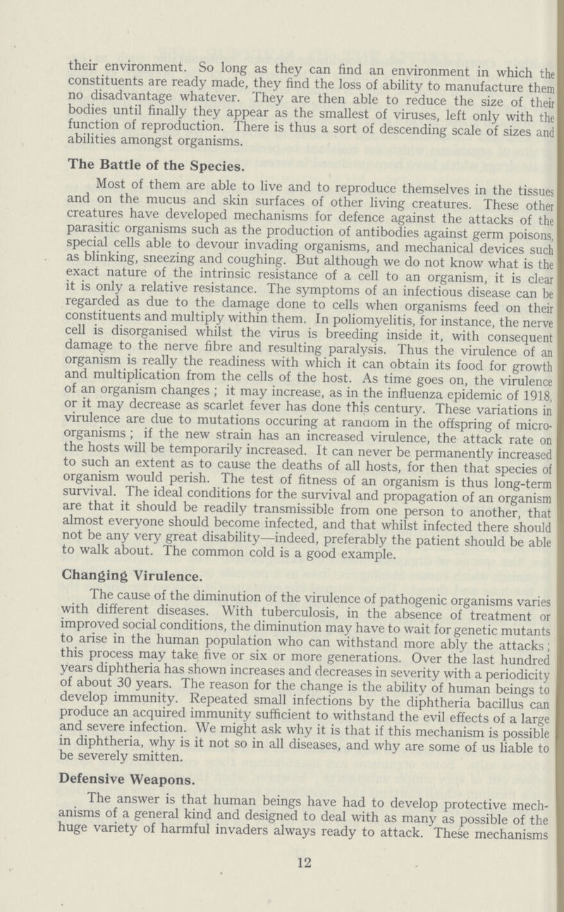 their environment. So long as they can find an environment in which the constituents are ready made, they find the loss of ability to manufacture them no disadvantage whatever. They are then able to reduce the size of their bodies until finally they appear as the smallest of viruses, left only with the function of reproduction. There is thus a sort of descending scale of sizes and abilities amongst organisms. The Battle of the Species. Most of them are able to live and to reproduce themselves in the tissues and on the mucus and skin surfaces of other living creatures. These other creatures have developed mechanisms for defence against the attacks of the parasitic organisms such as the production of antibodies against germ poisons, special cells able to devour invading organisms, and mechanical devices such as blinking, sneezing and coughing. But although we do not know what is the exact nature of the intrinsic resistance of a cell to an organism, it is clear it is only a relative resistance. The symptoms of an infectious disease can be regarded as due to the damage done to cells when organisms feed on their constituents and multiply within them. In poliomyelitis, for instance, the nerve cell is disorganised whilst the virus is breeding inside it, with consequent damage to the nerve fibre and resulting paralysis. Thus the virulence of an organism is really the readiness with which it can obtain its food for growth and multiplication from the cells of the host. As time goes on, the virulence of an organism changes; it may increase, as in the influenza epidemic of 1918, or it may decrease as scarlet fever has done this century. These variations in virulence are due to mutations occuring at random in the offspring of micro organisms; if the new strain has an increased virulence, the attack rate on the hosts will be temporarily increased. It can never be permanently increased to such an extent as to cause the deaths of all hosts, for then that species of organism would perish. The test of fitness of an organism is thus long-term survival. The ideal conditions for the survival and propagation of an organism are that it should be readily transmissible from one person to another, that almost everyone should become infected, and that whilst infected there should not be any very great disability—indeed, preferably the patient should be able to walk about. The common cold is a good example. Changing Virulence. The cause of the diminution of the virulence of pathogenic organisms varies with different diseases. With tuberculosis, in the absence of treatment or improved social conditions, the diminution may have to wait for genetic mutants to arise in the human population who can withstand more ably the attacks; this process may take five or six or more generations. Over the last hundred years diphtheria has shown increases and decreases in severity with a periodicity of about 30 years. The reason for the change is the ability of human beings to develop immunity. Repeated small infections by the diphtheria bacillus can produce an acquired immunity sufficient to withstand the evil effects of a large and severe infection. We might ask why it is that if this mechanism is possible in diphtheria, why is it not so in all diseases, and why are some of us liable to be severely smitten. Defensive Weapons. The answer is that human beings have had to develop protective mech anisms of a general kind and designed to deal with as many as possible of the huge variety of harmful invaders always ready to attack. These mechanisms 12