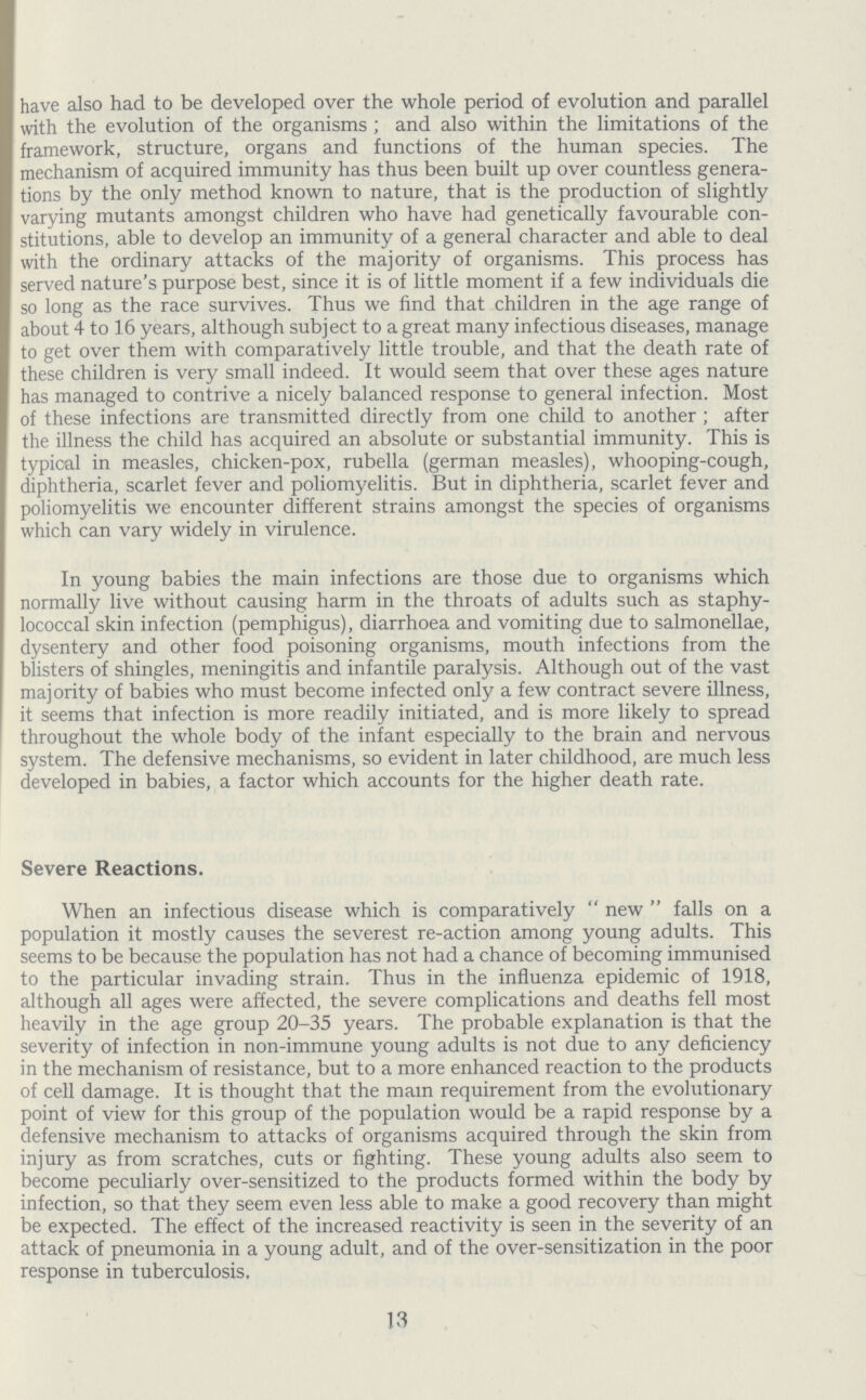 have also had to be developed over the whole period of evolution and parallel with the evolution of the organisms; and also within the limitations of the framework, structure, organs and functions of the human species. The mechanism of acquired immunity has thus been built up over countless genera tions by the only method known to nature, that is the production of slightly varying mutants amongst children who have had genetically favourable con stitutions, able to develop an immunity of a general character and able to deal with the ordinary attacks of the majority of organisms. This process has served nature's purpose best, since it is of little moment if a few individuals die so long as the race survives. Thus we find that children in the age range of about 4 to 16 years, although subject to a great many infectious diseases, manage to get over them with comparatively little trouble, and that the death rate of these children is very small indeed. It would seem that over these ages nature has managed to contrive a nicely balanced response to general infection. Most of these infections are transmitted directly from one child to another; after the illness the child has acquired an absolute or substantial immunity. This is typical in measles, chicken-pox, rubella (german measles), whooping-cough, diphtheria, scarlet fever and poliomyelitis. But in diphtheria, scarlet fever and poliomyelitis we encounter different strains amongst the species of organisms which can vary widely in virulence. In young babies the main infections are those due to organisms which normally live without causing harm in the throats of adults such as staphy lococcal skin infection (pemphigus), diarrhoea and vomiting due to salmonellae, dysentery and other food poisoning organisms, mouth infections from the blisters of shingles, meningitis and infantile paralysis. Although out of the vast majority of babies who must become infected only a few contract severe illness, it seems that infection is more readily initiated, and is more likely to spread throughout the whole body of the infant especially to the brain and nervous system. The defensive mechanisms, so evident in later childhood, are much less developed in babies, a factor which accounts for the higher death rate. Severe Reactions. When an infectious disease which is comparatively new falls on a population it mostly causes the severest re-action among young adults. This seems to be because the population has not had a chance of becoming immunised to the particular invading strain. Thus in the influenza epidemic of 1918, although all ages were affected, the severe complications and deaths fell most heavily in the age group 20-35 years. The probable explanation is that the severity of infection in non-immune young adults is not due to any deficiency in the mechanism of resistance, but to a more enhanced reaction to the products of cell damage. It is thought that the main requirement from the evolutionary point of view for this group of the population would be a rapid response by a defensive mechanism to attacks of organisms acquired through the skin from injury as from scratches, cuts or fighting. These young adults also seem to become peculiarly over-sensitized to the products formed within the body by infection, so that they seem even less able to make a good recovery than might be expected. The effect of the increased reactivity is seen in the severity of an attack of pneumonia in a young adult, and of the over-sensitization in the poor response in tuberculosis. 13