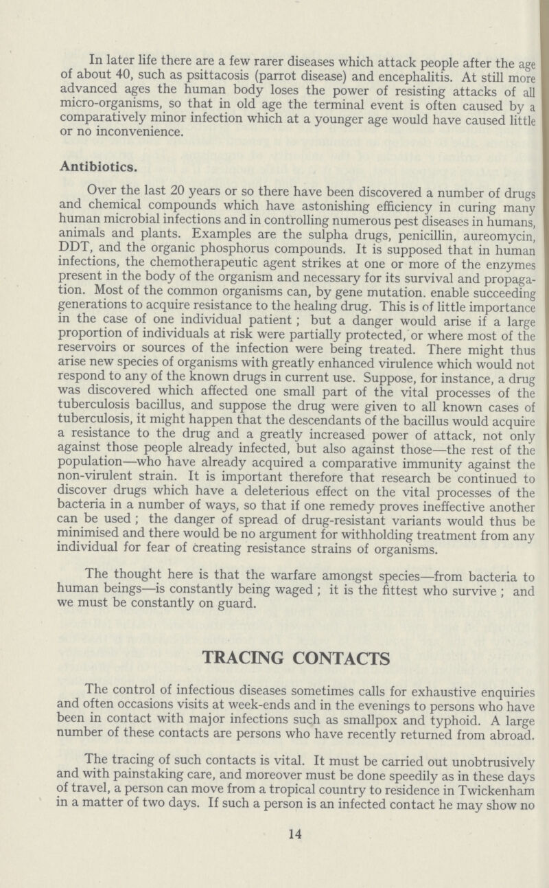 In later life there are a few rarer diseases which attack people after the age of about 40, such as psittacosis (parrot disease) and encephalitis. At still more advanced ages the human body loses the power of resisting attacks of all micro-organisms, so that in old age the terminal event is often caused by a comparatively minor infection which at a younger age would have caused little or no inconvenience. Antibiotics. Over the last 20 years or so there have been discovered a number of drugs and chemical compounds which have astonishing efficiency in curing many human microbial infections and in controlling numerous pest diseases in humans, animals and plants. Examples are the sulpha drugs, penicillin, aureomycin, DDT, and the organic phosphorus compounds. It is supposed that in human infections, the chemotherapeutic agent strikes at one or more of the enzymes present in the body of the organism and necessary for its survival and propaga tion. Most of the common organisms can, by gene mutation, enable succeeding generations to acquire resistance to the healing drug. This is of little importance in the case of one individual patient; but a danger would arise if a large proportion of individuals at risk were partially protected, or where most of the reservoirs or sources of the infection were being treated. There might thus arise new species of organisms with greatly enhanced virulence which would not respond to any of the known drugs in current use. Suppose, for instance, a drug was discovered which affected one small part of the vital processes of the tuberculosis bacillus, and suppose the drug were given to all known cases of tuberculosis, it might happen that the descendants of the bacillus would acquire a resistance to the drug and a greatly increased power of attack, not only against those people already infected, but also against those—the rest of the population—who have already acquired a comparative immunity against the non-virulent strain. It is important therefore that research be continued to discover drugs which have a deleterious effect on the vital processes of the bacteria in a number of ways, so that if one remedy proves ineffective another can be used; the danger of spread of drug-resistant variants would thus be minimised and there would be no argument for withholding treatment from any individual for fear of creating resistance strains of organisms. The thought here is that the warfare amongst species—from bacteria to human beings—is constantly being waged; it is the fittest who survive ; and we must be constantly on guard. TRACING CONTACTS The control of infectious diseases sometimes calls for exhaustive enquiries and often occasions visits at week-ends and in the evenings to persons who have been in contact with major infections such as smallpox and typhoid. A large number of these contacts are persons who have recently returned from abroad. The tracing of such contacts is vital. It must be carried out unobtrusively and with painstaking care, and moreover must be done speedily as in these days of travel, a person can move from a tropical country to residence in Twickenham in a matter of two days. If such a person is an infected contact he may show no 14
