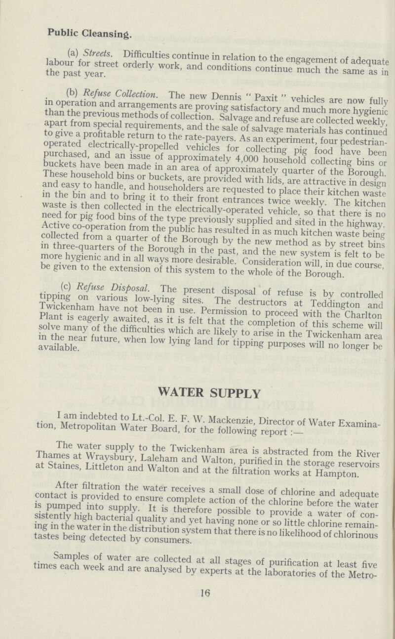 Public Cleansing. (a) Streets. Difficulties continue in relation to the engagement of adequate labour for street orderly work, and conditions continue much the same as in the past year. (b) Refuse Collection. The new Dennis Paxit vehicles are now fully in operation and arrangements are proving satisfactory and much more hygienic than the previous methods of collection. Salvage and refuse are collected weekly, apart from special requirements, and the sale of salvage materials has continued to give a profitable return to the rate-payers. As an experiment, four pedestrian operated electrically-propelled vehicles for collecting pig food have been purchased, and an issue of approximately 4,000 household collecting bins or buckets have been made in an area of approximately quarter of the Borough. These household bins or buckets, are provided with lids, are attractive in design and easy to handle, and householders are requested to place their kitchen waste in the bin and to bring it to their front entrances twice weekly. The kitchen waste is then collected in the electrically-operated vehicle, so that there is no need for pig food bins of the type previously supplied and sited in the highway. Active co-operation from the public has resulted in as much kitchen waste being collected from a quarter of the Borough by the new method as by street bins in three-quarters of the Borough in the past, and the new system is felt to be more hygienic and in all ways more desirable. Consideration will, in due course, be given to the extension of this system to the whole of the Borough. (c) Refuse Disposal. The present disposal of refuse is by controlled tipping on various low-lying sites. The destructors at Teddington and Twickenham have not been in use. Permission to proceed with the Charlton Plant is eagerly awaited, as it is felt that the completion of this scheme will solve many of the difficulties which are likely to arise in the Twickenham area in the near future, when low lying land for tipping purposes will no longer be available. WATER SUPPLY I am indebted to Lt.-Col. E. F. W. Mackenzie, Director of Water Examina tion, Metropolitan Water Board, for the following report:— The water supply to the Twickenham area is abstracted from the River Thames at Wraysbury, Laleham and Walton, purified in the storage reservoirs at Staines, Littleton and Walton and at the filtration works at Hampton. After filtration the water receives a small dose of chlorine and adequate contact is provided to ensure complete action of the chlorine before the water is pumped into supply. It is therefore possible to provide a water of con sistently high bacterial quality and yet having none or so little chlorine remain ing in the water in the distribution system that there is no likelihood of chlorinous tastes being detected by consumers. Samples of water are collected at all stages of purification at least five times each week and are analysed by experts at the laboratories of the Metro¬ 16