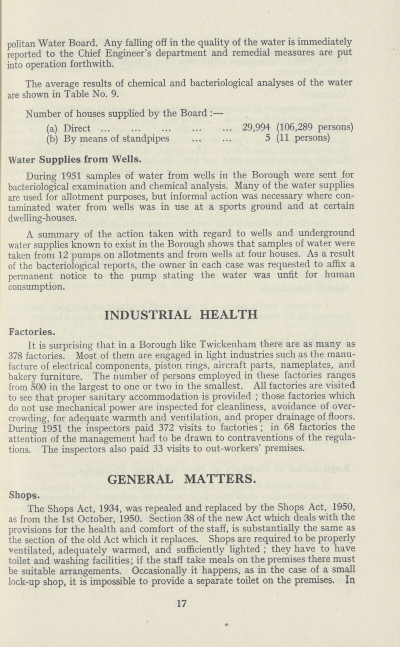 politan Water Board. Any falling off in the quality of the water is immediately reported to the Chief Engineer's department and remedial measures are put into operation forthwith. The average results of chemical and bacteriological analyses of the water are shown in Table No. 9. Number of houses supplied by the Board:— (a) Direct 29,994 (106,289 persons) (b) By means of standpipes 5 (11 persons) Water Supplies from Wells. During 1951 samples of water from wells in the Borough were sent for bacteriological examination and chemical analysis. Many of the water supplies are used for allotment purposes, but informal action was necessary where con taminated water from wells was in use at a sports ground and at certain dwelling-houses. A summary of the action taken with regard to wells and underground water supplies known to exist in the Borough shows that samples of water were taken from 12 pumps on allotments and from wells at four houses. As a result of the bacteriological reports, the owner in each case was requested to affix a permanent notice to the pump stating the water was unfit for human consumption. INDUSTRIAL HEALTH Factories. It is surprising that in a Borough like Twickenham there are as many as 378 factories. Most of them are engaged in light industries such as the manu facture of electrical components, piston rings, aircraft parts, nameplates, and bakery furniture. The number of persons employed in these factories ranges from 500 in the largest to one or two in the smallest. All factories are visited to see that proper sanitary accommodation is provided; those factories which do not use mechanical power are inspected for cleanliness, avoidance of over crowding, for adequate warmth and ventilation, and proper drainage of floors. During 1951 the inspectors paid 372 visits to factories; in 68 factories the attention of the management had to be drawn to contraventions of the regula tions. The inspectors also paid 33 visits to out-workers' premises. GENERAL MATTERS. Shops. The Shops Act, 1934, was repealed and replaced by the Shops Act, 1950, as from the 1st October, 1950. Section 38 of the new Act which deals with the provisions for the health and comfort of the staff, is substantially the same as the section of the old Act which it replaces. Shops are required to be properly ventilated, adequately warmed, and sufficiently lighted; they have to have toilet and washing facilities; if the staff take meals on the premises there must be suitable arrangements. Occasionally it happens, as in the case of a small lock-up shop, it is impossible to provide a separate toilet on the premises. In 17