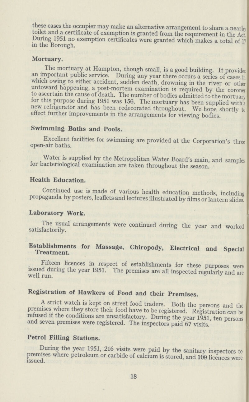 these cases the occupier may make an alternative arrangement to share a nearby toilet and a certificate of exemption is granted from the requirement in the Act. During 1951 no exemption certificates were granted which makes a total of 17 in the Borough. Mortuary. The mortuary at Hampton, though small, is a good building. It provides an important public service. During any year there occurs a series of cases in which owing to either accident, sudden death, drowning in the river or other untoward happening, a post-mortem examination is required by the coroner to ascertain the cause of death. The number of bodies admitted to the mortuary for this purpose during 1951 was 156. The mortuary has been supplied with a new refrigerator and has been redecorated throughout. We hope shortly to effect further improvements in the arrangements for viewing bodies. Swimming Baths and Pools. Excellent facilities for swimming are provided at the Corporation's three open-air baths. Water is supplied by the Metropolitan Water Board's main, and samples for bacteriological examination are taken throughout the season. Health Education. Continued use is made of various health education methods, including propaganda by posters, leaflets and lectures illustrated by films or lantern slides. Laboratory Work. The usual arrangements were continued during the year and worked satisfactorily. Establishments for Massage, Chiropody, Electrical and Special Treatment. Fifteen licences in respect of establishments for these purposes were issued during the year 1951. The premises are all inspected regularly and are well run. Registration of Hawkers of Food and their Premises. A strict watch is kept on street food traders. Both the persons and the premises where they store their food have to be registered. Registration can be refused if the conditions are unsatisfactory. During the year 1951, ten persons and seven premises were registered. The inspectors paid 67 visits. Petrol Filling Stations. During the year 1951, 216 visits were paid by the sanitary inspectors to premises where petroleum or carbide of calcium is stored, and 109 licences were issued. 18
