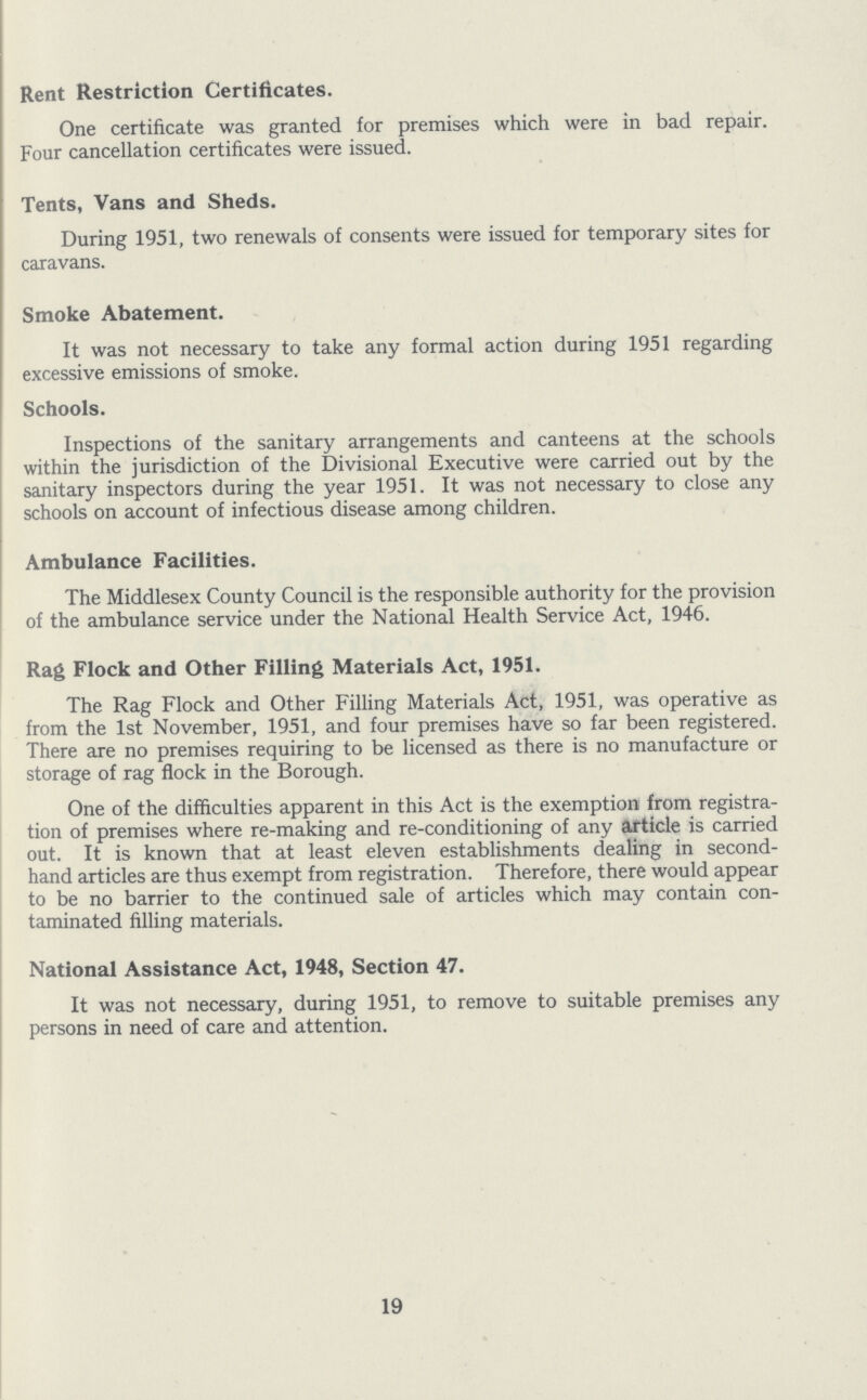 Rent Restriction Certificates. One certificate was granted for premises which were in bad repair. Four cancellation certificates were issued. Tents, Vans and Sheds. During 1951, two renewals of consents were issued for temporary sites for caravans. Smoke Abatement. It was not necessary to take any formal action during 1951 regarding excessive emissions of smoke. Schools. Inspections of the sanitary arrangements and canteens at the schools within the jurisdiction of the Divisional Executive were carried out by the sanitary inspectors during the year 1951. It was not necessary to close any schools on account of infectious disease among children. Ambulance Facilities. The Middlesex County Council is the responsible authority for the provision of the ambulance service under the National Health Service Act, 1946. Rag Flock and Other Filling Materials Act, 1951. The Rag Flock and Other Filling Materials Act, 1951, was operative as from the 1st November, 1951, and four premises have so far been registered. There are no premises requiring to be licensed as there is no manufacture or storage of rag flock in the Borough. One of the difficulties apparent in this Act is the exemption from registra tion of premises where re-making and re-conditioning of any article is carried out. It is known that at least eleven establishments dealing in second hand articles are thus exempt from registration. Therefore, there would appear to be no barrier to the continued sale of articles which may contain con taminated filling materials. National Assistance Act, 1948, Section 47. It was not necessary, during 1951, to remove to suitable premises any persons in need of care and attention. 19