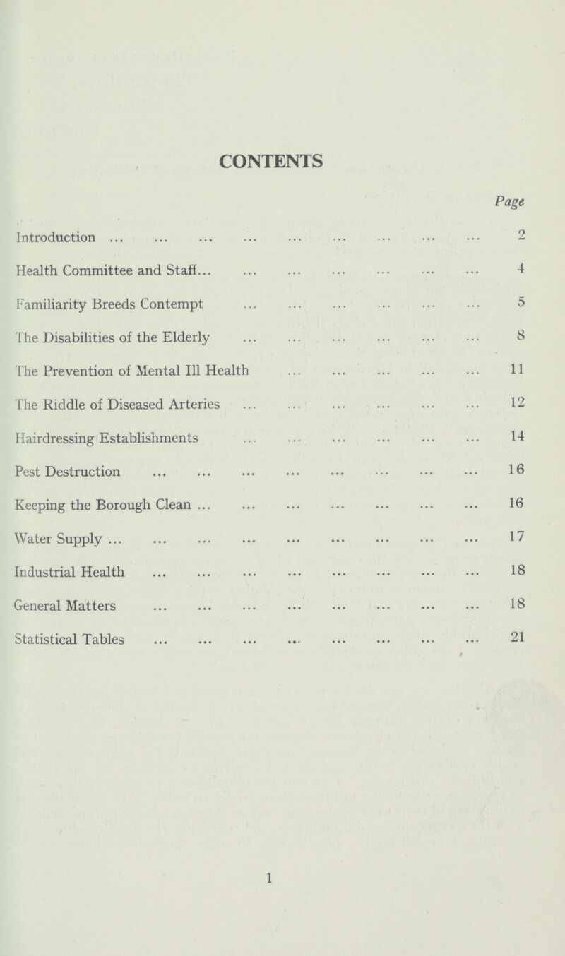 CONTENTS Page Introduction 2 Health Committee and Staff 4 Familiarity Breeds Contempt 5 The Disabilities of the Elderly 8 The Prevention of Mental I11 Health 11 The Riddle of Diseased Arteries 12 Hairdressing Establishments 14 Pest Destruction 16 Keeping the Borough Clean 16 Water Supply 17 Industrial Health 18 General Matters 18 Statistical Tables 21 1