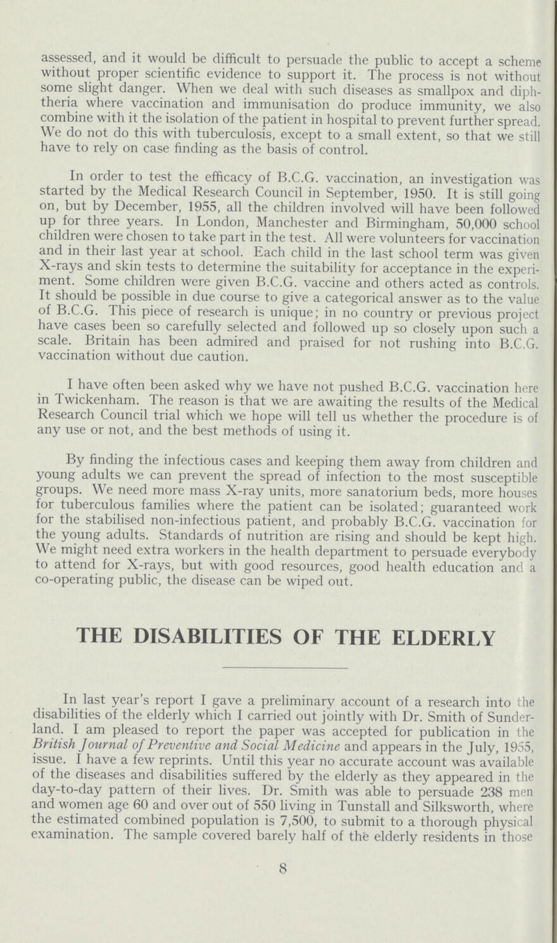 assessed, and it would be difficult to persuade the public to accept a scheme without proper scientific evidence to support it. The process is not without some slight danger. When we deal with such diseases as smallpox and diph theria where vaccination and immunisation do produce immunity, we also combine with it the isolation of the patient in hospital to prevent further spread. We do not do this with tuberculosis, except to a small extent, so that we still have to rely on case finding as the basis of control. In order to test the efficacy of B.C.G. vaccination, an investigation was started by the Medical Research Council in September, 1950. It is still going on, but by December, 1955, all the children involved will have been followed up for three years. In London, Manchester and Birmingham, 50,000 school children were chosen to take part in the test. All were volunteers for vaccination and in their last year at school. Each child in the last school term was given X-rays and skin tests to determine the suitability for acceptance in the experi ment. Some children were given B.C.G. vaccine and others acted as controls. It should be possible in due course to give a categorical answer as to the value of B.C.G. This piece of research is unique; in no country or previous project have cases been so carefully selected and followed up so closely upon such a scale. Britain has been admired and praised for not rushing into B.C.G. vaccination without due caution. I have often been asked why we have not pushed B.C.G. vaccination here in Twickenham. The reason is that we are awaiting the results of the Medical Research Council trial which we hope will tell us whether the procedure is of any use or not, and the best methods of using it. By finding the infectious cases and keeping them away from children and young adults we can prevent the spread of infection to the most susceptible groups. We need more mass X-ray units, more sanatorium beds, more houses for tuberculous families where the patient can be isolated; guaranteed work for the stabilised non-infectious patient, and probably B.C.G. vaccination for the young adults. Standards of nutrition are rising and should be kept high. We might need extra workers in the health department to persuade everybody to attend for X-rays, but with good resources, good health education and a co-operating public, the disease can be wiped out. THE DISABILITIES OF THE ELDERLY In last year's report I gave a preliminary account of a research into the disabilities of the elderly which I carried out jointly with Dr. Smith of Sunder land. I am pleased to report the paper was accepted for publication in the British Journal of Preventive and Social Medicine and appears in the July, 1955, issue. I have a few reprints. Until this year no accurate account was available of the diseases and disabilities suffered by the elderly as they appeared in the day-to-day pattern of their lives. Dr. Smith was able to persuade 238 men and women age 60 and over out of 550 living in Tunstall and Silksworth, where the estimated combined population is 7,500, to submit to a thorough physical examination. The sample covered barely half of the elderly residents in those 8