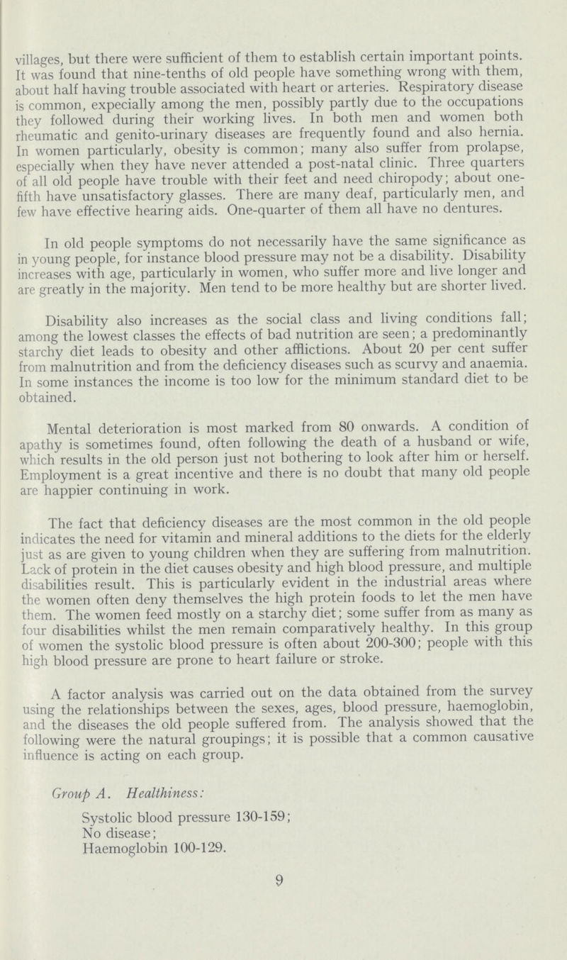 villages, but there were sufficient of them to establish certain important points. It was found that nine-tenths of old people have something wrong with them, about half having trouble associated with heart or arteries. Respiratory disease is common, expecially among the men, possibly partly due to the occupations they followed during their working lives. In both men and women both rheumatic and genito-urinary diseases are frequently found and also hernia. In women particularly, obesity is common; many also suffer from prolapse, especially when they have never attended a post-natal clinic. Three quarters of all old people have trouble with their feet and need chiropody; about one fifth have unsatisfactory glasses. There are many deaf, particularly men, and few have effective hearing aids. One-quarter of them all have no dentures. In old people symptoms do not necessarily have the same significance as in young people, for instance blood pressure may not be a disability. Disability increases with age, particularly in women, who suffer more and live longer and are greatly in the majority. Men tend to be more healthy but are shorter lived. Disability also increases as the social class and living conditions fall; among the lowest classes the effects of bad nutrition are seen; a predominantly starchy diet leads to obesity and other afflictions. About 20 per cent suffer from malnutrition and from the deficiency diseases such as scurvy and anaemia. In some instances the income is too low for the minimum standard diet to be obtained. Mental deterioration is most marked from 80 onwards. A condition of apathy is sometimes found, often following the death of a husband or wife, which results in the old person just not bothering to look after him or herself. Employment is a great incentive and there is no doubt that many old people are happier continuing in work. The fact that deficiency diseases are the most common in the old people indicates the need for vitamin and mineral additions to the diets for the elderly just as are given to young children when they are suffering from malnutrition. Lack of protein in the diet causes obesity and high blood pressure, and multiple disabilities result. This is particularly evident in the industrial areas where the women often deny themselves the high protein foods to let the men have them. The women feed mostly on a starchy diet; some suffer from as many as four disabilities whilst the men remain comparatively healthy. In this group of women the systolic blood pressure is often about 200-300; people with this high blood pressure are prone to heart failure or stroke. A factor analysis was carried out on the data obtained from the survey using the relationships between the sexes, ages, blood pressure, haemoglobin, and the diseases the old people suffered from. The analysis showed that the following were the natural groupings; it is possible that a common causative influence is acting on each group. Group A. Healthiness: Systolic blood pressure 130-159; No disease; Haemoglobin 100-129. 9