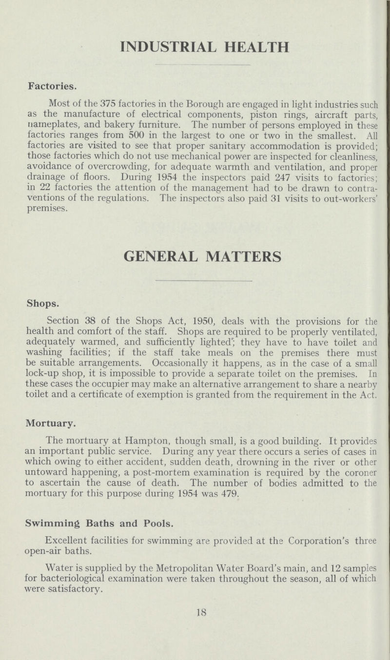 INDUSTRIAL HEALTH Factories. Most of the 375 factories in the Borough are engaged in light industries such as the manufacture of electrical components, piston rings, aircraft parts, nameplates, and bakery furniture. The number of persons employed in these factories ranges from 500 in the largest to one or two in the smallest. All factories are visited to see that proper sanitary accommodation is provided; those factories which do not use mechanical power are inspected for cleanliness, avoidance of overcrowding, for adequate warmth and ventilation, and proper drainage of floors. During 1954 the inspectors paid 247 visits to factories; in 22 factories the attention of the management had to be drawn to contra ventions of the regulations. The inspectors also paid 31 visits to out-workers' premises. GENERAL MATTERS Shops. Section 38 of the Shops Act, 1950, deals with the provisions for the health and comfort of the staff. Shops are required to be properly ventilated, adequately warmed, and sufficiently lighted; they have to have toilet and washing facilities; if the staff take meals on the premises there must be suitable arrangements. Occasionally it happens, as in the case of a small lock-up shop, it is impossible to provide a separate toilet on the premises. In these cases the occupier may make an alternative arrangement to share a nearby toilet and a certificate of exemption is granted from the requirement in the Act. Mortuary. The mortuary at Hampton, though small, is a good building. It provides an important public service. During any year there occurs a series of cases in which owing to either accident, sudden death, drowning in the river or other untoward happening, a post-mortem examination is required by the coroner to ascertain the cause of death. The number of bodies admitted to the mortuary for this purpose during 1954 was 479. Swimming Baths and Pools. Excellent facilities for swimming are provided at the Corporation's three open-air baths. Water is supplied by the Metropolitan Water Board's main, and 12 samples for bacteriological examination were taken throughout the season, all of which were satisfactory. 18
