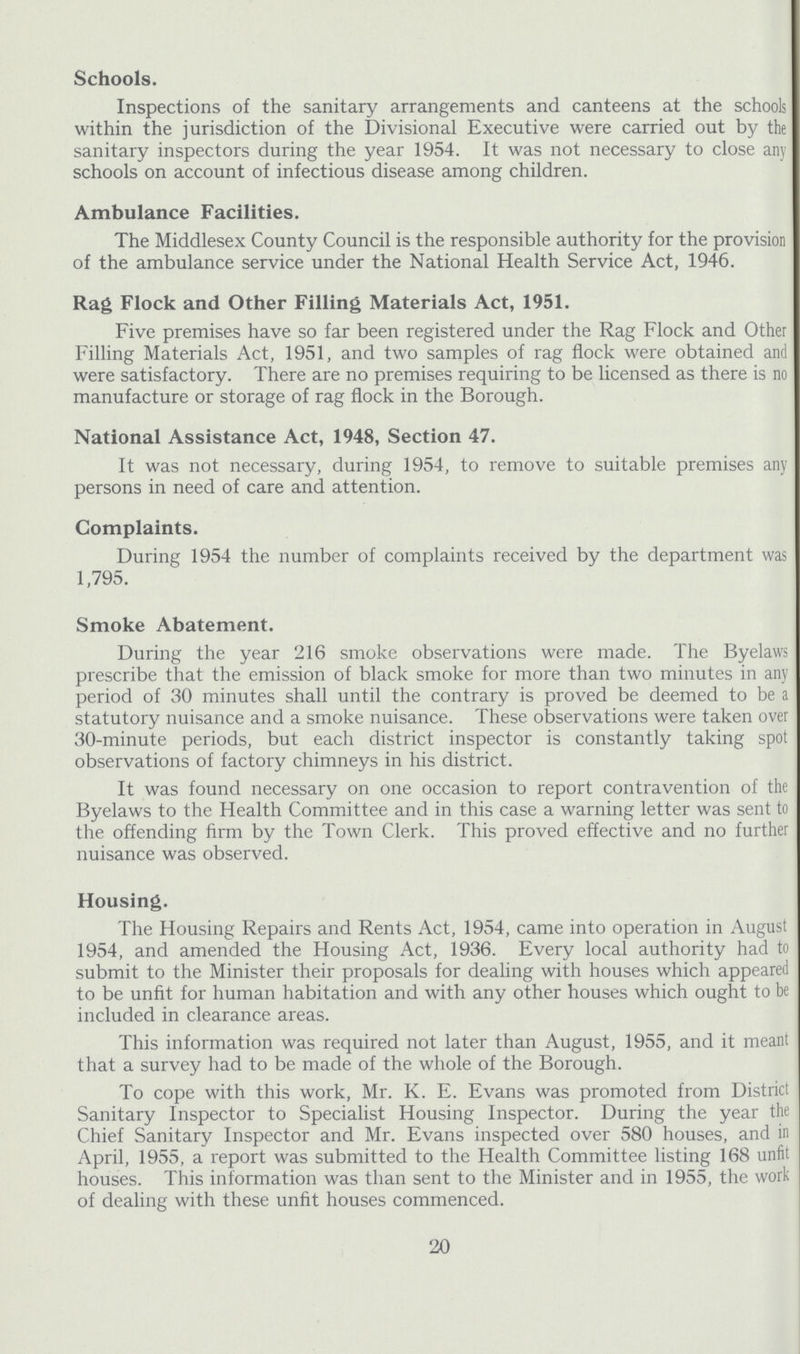 Schools. Inspections of the sanitary arrangements and canteens at the schools within the jurisdiction of the Divisional Executive were carried out by the sanitary inspectors during the year 1954. It was not necessary to close any schools on account of infectious disease among children. Ambulance Facilities. The Middlesex County Council is the responsible authority for the provision of the ambulance service under the National Health Service Act, 1946. Rag Flock and Other Filling Materials Act, 1951. Five premises have so far been registered under the Rag Flock and Other Filling Materials Act, 1951, and two samples of rag flock were obtained and were satisfactory. There are no premises requiring to be licensed as there is no manufacture or storage of rag flock in the Borough. National Assistance Act, 1948, Section 47. It was not necessary, during 1954, to remove to suitable premises any persons in need of care and attention. Complaints. During 1954 the number of complaints received by the department was 1,795. Smoke Abatement. During the year 216 smoke observations were made. The Byelaws prescribe that the emission of black smoke for more than two minutes in any period of 30 minutes shall until the contrary is proved be deemed to be a statutory nuisance and a smoke nuisance. These observations were taken over 30-minute periods, but each district inspector is constantly taking spot observations of factory chimneys in his district. It was found necessary on one occasion to report contravention of the Byelaws to the Health Committee and in this case a warning letter was sent to the offending firm by the Town Clerk. This proved effective and no further nuisance was observed. Housing. The Housing Repairs and Rents Act, 1954, came into operation in August 1954, and amended the Housing Act, 1936. Every local authority had to submit to the Minister their proposals for dealing with houses which appeared to be unfit for human habitation and with any other houses which ought to be included in clearance areas. This information was required not later than August, 1955, and it meant that a survey had to be made of the whole of the Borough. To cope with this work, Mr. K. E. Evans was promoted from District Sanitary Inspector to Specialist Housing Inspector. During the year the Chief Sanitary Inspector and Mr. Evans inspected over 580 houses, and in April, 1955, a report was submitted to the Health Committee listing 168 unfit houses. This information was than sent to the Minister and in 1955, the work of dealing with these unfit houses commenced. 20