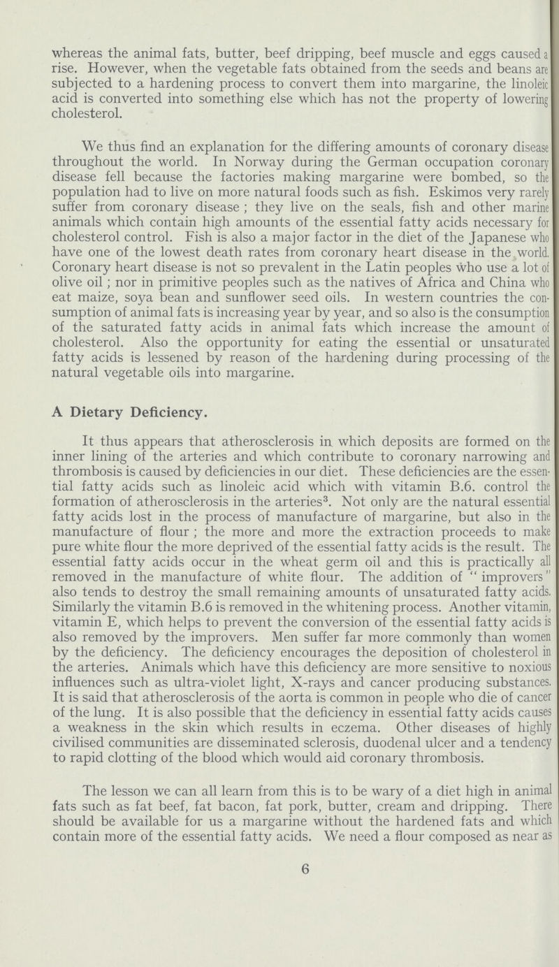 whereas the animal fats, butter, beef dripping, beef muscle and eggs caused a rise. However, when the vegetable fats obtained from the seeds and beans are subjected to a hardening process to convert them into margarine, the linoleic acid is converted into something else which has not the property of lowering cholesterol. We thus find an explanation for the differing amounts of coronary disease throughout the world. In Norway during the German occupation coronary disease fell because the factories making margarine were bombed, so the population had to live on more natural foods such as fish. Eskimos very rarely suffer from coronary disease ; they live on the seals, fish and other marine animals which contain high amounts of the essential fatty acids necessary for cholesterol control. Fish is also a major factor in the diet of the Japanese who have one of the lowest death rates from coronary heart disease in the world. Coronary heart disease is not so prevalent in the Latin peoples who use a lot of olive oil; nor in primitive peoples such as the natives of Africa and China who eat maize, soya bean and sunflower seed oils. In western countries the con sumption of animal fats is increasing year by year, and so also is the consumption of the saturated fatty acids in animal fats which increase the amount of cholesterol. Also the opportunity for eating the essential or unsaturated fatty acids is lessened by reason of the hardening during processing of the natural vegetable oils into margarine. A Dietary Deficiency. It thus appears that atherosclerosis in which deposits are formed on the inner lining of the arteries and which contribute to coronary narrowing and thrombosis is caused by deficiencies in our diet. These deficiencies are the essen tial fatty acids such as linoleic acid which with vitamin B.6. control the formation of atherosclerosis in the arteries3. Not only are the natural essential fatty acids lost in the process of manufacture of margarine, but also in the manufacture of flour; the more and more the extraction proceeds to make pure white flour the more deprived of the essential fatty acids is the result. The essential fatty acids occur in the wheat germ oil and this is practically all removed in the manufacture of white flour. The addition of improvers also tends to destroy the small remaining amounts of unsaturated fatty acids. Similarly the vitamin B.6 is removed in the whitening process. Another vitamin, vitamin E, which helps to prevent the conversion of the essential fatty acids is also removed by the improvers. Men suffer far more commonly than women by the deficiency. The deficiency encourages the deposition of cholesterol in the arteries. Animals which have this deficiency are more sensitive to noxious influences such as ultra-violet light, X-rays and cancer producing substances. It is said that atherosclerosis of the aorta is common in people who die of cancer of the lung. It is also possible that the deficiency in essential fatty acids causes a weakness in the skin which results in eczema. Other diseases of highly civilised communities are disseminated sclerosis, duodenal ulcer and a tendency to rapid clotting of the blood which would aid coronary thrombosis. The lesson we can all learn from this is to be wary of a diet high in animal fats such as fat beef, fat bacon, fat pork, butter, cream and dripping. There should be available for us a margarine without the hardened fats and which contain more of the essential fatty acids. We need a flour composed as near as 6